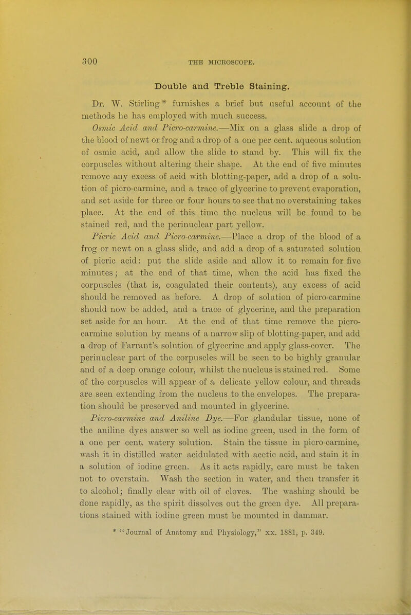 Double and Treble Staining. Dr. W. Stirling* furnishes a brief but useful account of the methods he has emijloyed with much success. Osmic Acid and Picro-carmine.—Mix on a glass slide a drop of the blood of newt or frog and a drop of a one per cent, aqueous solution of osmic acid, and allow the slide to stand by. This will fix the corpuscles without altering their shape. At the end of five minutes remove any excess of acid with blotting-paper, add a drop of a solu- tion of picro-carmine, and a trace of glycerine to prevent evaporation, and set aside for three or four hours to see that no overstaining takes place. At the end of this time the nucleixs will be found to be stained red, and the perinuclear part yellow. Picric Acid and Picro-carmine.—Place a drop of the blood of a frog or newt on a glass slide, and add a drop of a saturated solution of pici'ic acid: put the slide aside and allow it to remain for five minutes; at the end of that time, when the acid has fixed the corpuscles (that is, coagulated their contents), any excess of acid should be removed as before. A drop of solution of picro-carmine should now be added, and a trace of glycerine, and the preparation set aside for an hour. At the end of that time remove the picro- carmine solution by means of a narrow slip of blotting-paper, and add a drop of Farrant's solution of glycerine and apply glass-cover. The perinuclear part of the corpuscles will be seen to be highly granular and of a deep orange colour, whilst the nucleus is stained red. Some of the corpuscles will appear of a delicate yellow colour, and threads are seen extending from the nucleus to the envelopes. The prepara- tion should be preserved and mounted in glycerine. Picro-carmine and Aniline Dye.—For glandular tissue, none of the aniline dyes answer so well as iodine gi'een, used in the form of a one per cent, watery solution. Stain the tissue in picro-carmine, wash it in distilled water acidulated with acetic acid, and stain it in a solution of iodine green. As it acts rapidly, care must be taken not to overstain. Wash the section in water, and then transfer it to alcohol; finally clear with oil of cloves. The washing should be done rapidly, as the spirit dissolves out the green dye. All prepara- tions stained with iodine green must be mounted in dammar. * Journal of Anatomy and Physiology, XX. 1S81, p. 349.