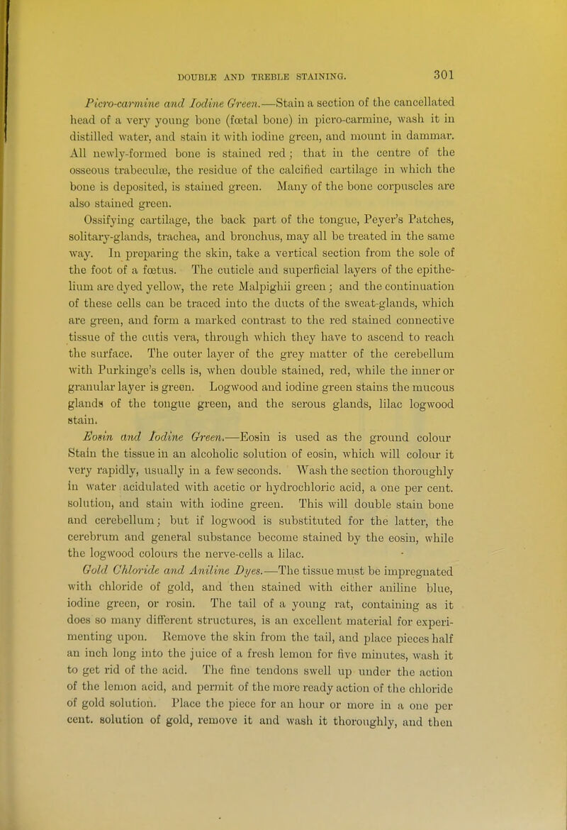 Picro-carmine and Iodine Green.—Stain a section of the cancellated head of a very young bone (foetal bone) in picro-carmine, wash it in distilled water, and stain it with iodine green, and mount in dammar. All newly-formed bone is stained red; that in the centre of the osseous trabeculse, the residue of the calcified cartilage in which the bone is deposited, is stained green. Many of the bone corpuscles are also stained green. Ossifying cartilage, the back part of the tongue, Peyer's Patches, solitary-glands, trachea, and bronchvis, may all be treated in the same way. In preparing the skin, take a vertical section from the sole of the foot of a foetus. The cuticle and superficial layers of the epithe- lium are dyed yellow, the rete Malpighii green ; and the continuation of these cells can be traced into the ducts of the sweat-glands, which are gi'een, and form a marked contrast to the red stained connective tissue of the cutis vera, through which they have to ascend to reach the surface. The outer layer of the grey matter of the cerebellum with Purkinge's cells is, AVhen double stained, red, while the inner or granular layer is green. Logwood and iodine green stains the mucous glands of the tongue green, and the serous glands, lilac logwood stain. Eosin and Iodine Green,—Eosin is used as the ground colour Stain the tissue in an alcoholic solution of eosin, which will colour it very rapidly, usually in a few seconds. Wash the section thoroughly in water. acidulated with acetic or hydrochloric acid, a one per cent, solution, and stain with iodine green. This will double stain bone and cerebellum; but if logwood is substituted for the latter, the cerebrum and general substance become stained by the eosin, while the logwood colours the nerve-cells a lilac. Gold Chloride and Aniline Dyes.—The tissue must be impregnated with chloride of gold, and then stained with either aniline blue, iodine green, or rosin. The tail of a young rat, containing as it does 80 many different structures, is an excellent material for experi- menting upon. Remove the skin from the tail, and place pieces half an inch long into the juice of a fresh lemon for five minutes, wash it to get rid of the acid. The fine tendons swell up under the action of the lemon acid, and permit of the more ready action of the chloride of gold solution. Place the piece for an hour or more in a one per cent, solution of gold, remove it and wash it thoroughly, and then