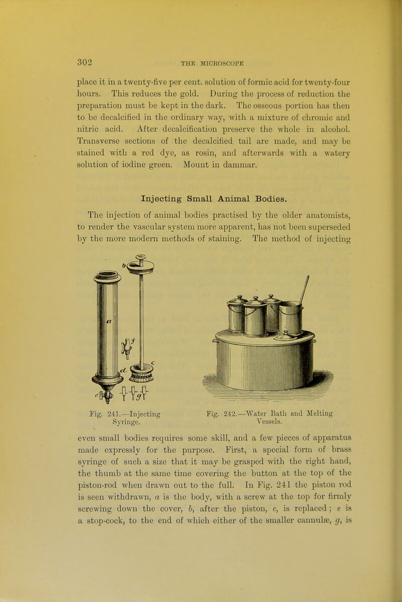 place it in a twenty-five per cent, solution of formic acid for twenty-four hours. This reduces the gold. During the process of reduction the preparation must be kept in the dark. The osseous portion has then to be decalcified in the ordinary way, with a mixture of chromic and nitric acid. After decalcification preserve the whole in alcohol. Transverse sections of the decalcified tail are made, and may be stained with a red dye, as rosin, and afterwards with a watery solution of iodine green. Mount in dammar. Injecting Small Animal Bodies. The injection of animal bodies practised by the older anatomists, to render the vascular system more apparent, has not been superseded by the more modern methods of staining. The method of injecting Fig. 241.—Injecting Fig. 242.—Water Bath and Melting Syringe. Vessels. even small bodies requires some skill, and a few pieces of apparatus made expressly for the purpose. First, a special form of brass syringe of such a size tliat it may be gi'asped with the right hand, the thumb at the same time covering the button at the top of the piston-rod when drawn out to the full. In Fig. 241 the piston rod is seen withdrawn, a is the body, with a screw at the top for firmly screwing down the cover, b, after the piston, c, is replaced; e is a stop-cock, to the end of which either of the smaller cannixlse, g, is