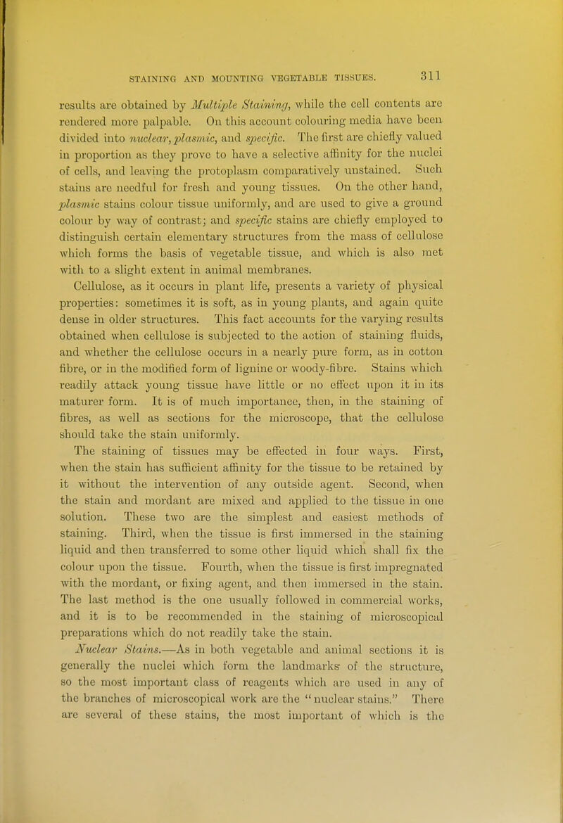 STAINING AND MOUNTING VEGETABLE TISSUES. results are obtained by Afultijjle Staining, while the cell contents arc rendered more palpable. On this account colouring media have been divided into nuclear, plasmic, and specific. The first are chiefly valued in proportion as they prove to have a selective affinity for the nuclei of cells, and leavhig the protoplasm comparatively unstained. Such stains are needful for fresh and young tissues. On the other hand, plasmic stains colour tissue uniformly, and are used to give a ground colour by way of contrast; and specific stains are chiefly employed to distinguish certain elementary structures from the mass of cellulose which foi-ms the basis of vegetable tissue, and Avhicli is also met with to a slight extent in animal membranes. Cellulose, as it occurs in plant life, presents a variety of physical properties: sometimes it is soft, as in young plants, and again quite dense in older structures. This fact accounts for the varying results obtained when cellulose is subjected to the action of staining fluids, and whether the cellulose occurs in a nearly pure form, as in cotton fibre, or in the modified form of lignine or woody-fibre. Stains which readily attack young tissue have little or no eff'ect upon it in its maturer form. It is of much importance, then, in the staining of fibres, as well as sections for the microscope, that the cellulose should take the stain uniformly. The staining of tissues may be eff'ected in four ways. First, when the stain has sufficient affinity for the tissue to be retained by it without the intervention of any outside agent. Second, when the stain and mordant are mixed and applied to the tissue in one solution. These two are the simplest and easiest methods of staining. Third, when the tissue is first immersed in the staining liquid and then transferred to some other liquid which shall fix the colour upon the tissue. Fourth, when the tissue is first impregnated with the mordant, or fixing agent, and then immersed in the staiia. The last method is the one usually followed in commercial works, and it is to be recommended in the staining of microscopical preparations which do not readily take the stain. Nuclear Stains.—As in both vegetable and animal sections it is generally the nuclei which form the landmarks of the structure, so the most important class of reagents which are used in any of the branches of microscopical work are the  nuclear stains. There are several of these stains, the most imj)ortant of which is the