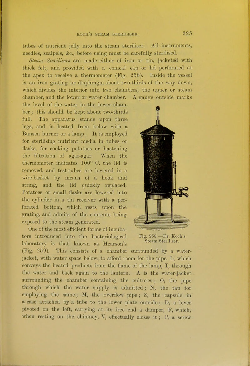 tubes of nutrient jelly into tlie steam steriliser. All instruments, needles, scalpels, &c., before using must be carefully sterilised. Steam Sterilisers are made either of iron or tin, jacketed with thick felt, and provided with a conical cap or lid perforated at the apex to receive a thermometer (Fig. 258). Inside the vessel is an iron grating or diaj^hragm about two-thirds of the way down, which divides the interior into two chambers, the upper or steam chamber, and the lower or water chamber. A gauge outside marks the level of the water in the lower cham- ber ; this should be kept about two-thirds full. The apparatus stands upon three legs, and is heated from below with a Bunsen burner or a lamp. It is employed for sterilising nutrient media in tubes or flasks, for cooking potatoes or hastening the filtration of agar-agar. When the thermometer indicates 100° C. the lid is removed, and test-tubes aie lowered in a wire-basket by means of a hook and string, and the lid quickly replaced. Potatoes or small flasks are lowered into the cylinder in a tin receiver with a per- forated bottom, which rest^ upon the grating, and admits of the contents being exposed to the steam generated. One of the most efiicient forms of incuba- tors introduced into the bacteriological Fig- 258.—Dr. Koch's laboratory is that known as Hearson's Steam Steulisei. (Fig. 259). This consists of a chamber surroiuided by a water- jacket, with water space below, to afford room for the pipe, L, which conveys the heated products from the flame of the lamp, T, through the water and back again to the lantern. A is the Avater-jacket . surroiinding the chamber containing the cultures j 0, the pipe through which the water supply is admitted; N, the tap for employing the same; M, the overflow pipe; 8, the capsule in a case attached by a tube to the lower plate outside; D, a lever pivoted on the left, carrying at its free end a damper, F, Avhich, when resting on the chimney, V, eff'cctually closes it; P, a screw