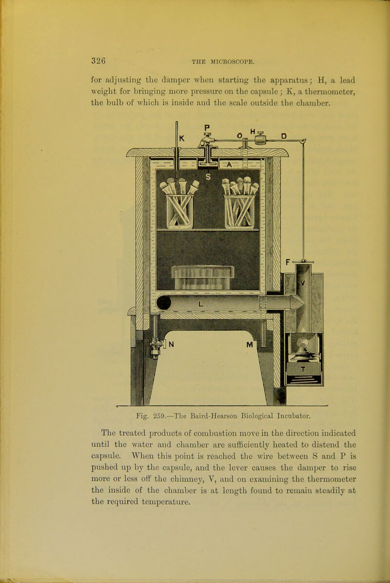 for adjusting the damper when starting the apparatus; H, a lead Aveight for bringing more pressure on the capsule; K, a thermometer, the bulb of which is inside and the scale outside the chamber. Fig. 259.—The Biiiid-Hearsou Biological Incubator. The treated products of combustion move in the direction indicated mitil the water and cliaraber arc sufficiently heated to distend the capsule. When this point is reached the wire between S and P is pushed up by the capsule, and the lever causes the damper to rise more or less off the chimney, V, and on examining the thermometer the inside of the chamber is at length found to remain steadily at the reqiiired temperature.