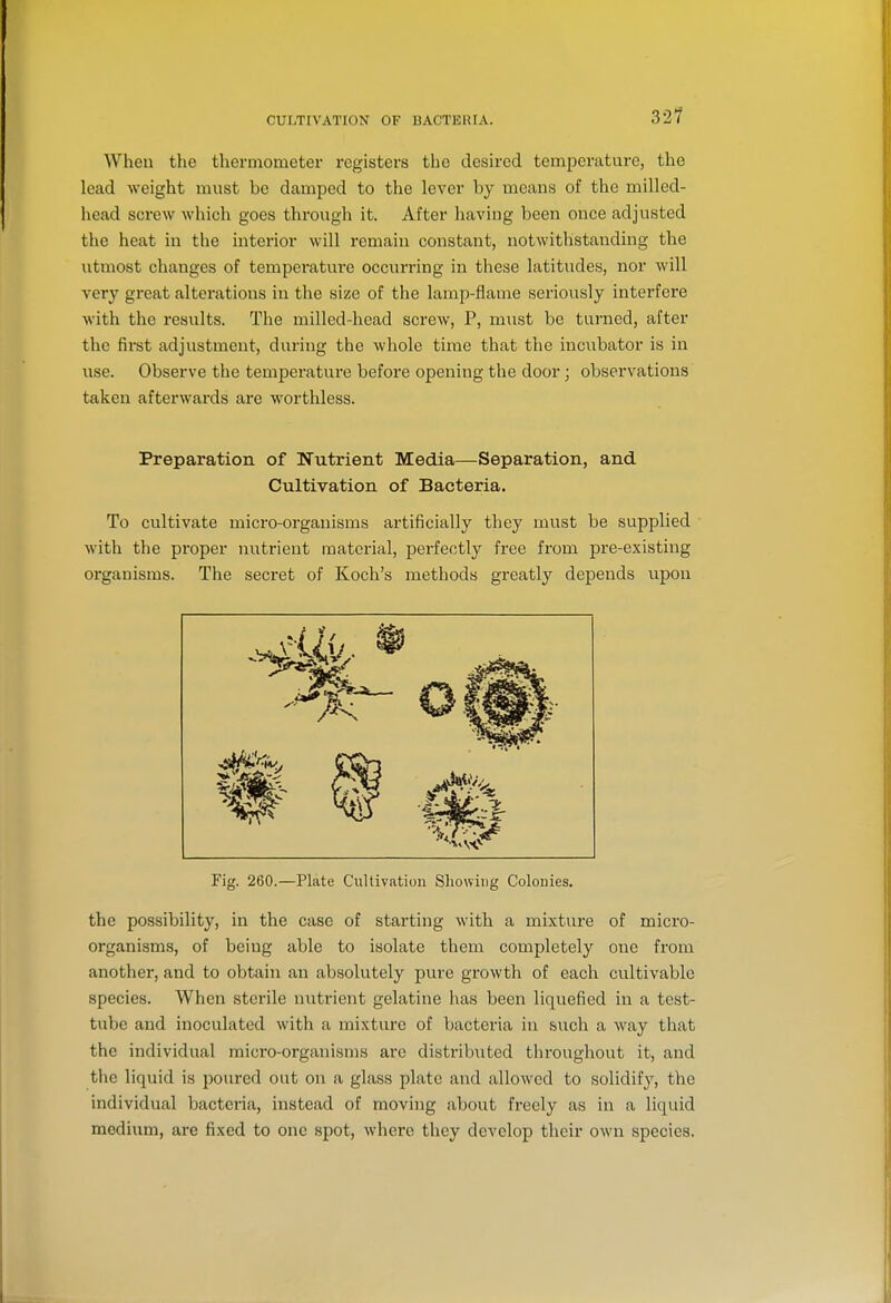 32? When the thermometer registers the desired temperature, the lead weight must be damped to the lever by uieans of the milled- head screw which goes through it. After having been once adjusted the heat in the interior will remain constant, notwithstanding the utmost changes of temperature occurring in these latitudes, nor will very great alterations in the size of the lamp-flame serionsly interfere with the results. The millcd-head screw, P, must be turned, after the first adjustment, during the whole time that the incubator is in use. Observe the temperature before opening the door; observations taken afterwards are worthless. Preparation of Nutrient Media—Separation, and Cultivation of Bacteria, To cultivate micro-organisms artificially they must be supplied with the proper nutrient material, pei-fectly free from pre-existing organisms. The secret of Koch's methods greatly depends upon Fig. 260.—Plate Cultivation Showing Colonies. the possibility, in the case of starting with a mixture of micro- organisms, of being able to isolate them completely one from another, and to obtain an absolutely pure growth of each cultivable species. When sterile nutrient gelatine has been liquefied in a test- tube and inoculated with a mixture of bacteria in such a Avay that the individual micro-organisms are distribiited throughout it, and the liquid is poured out on a glass plate and allowed to solidify, the individual bacteria, instead of moving about freely as in a liquid medium, are fixed to one spot, where they develop their own species.
