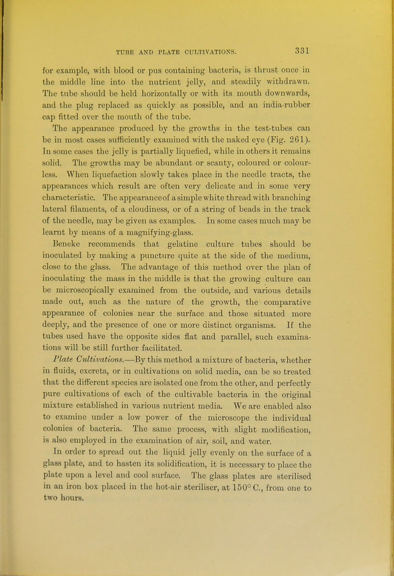 for example, with blood or pus containing bacteria, is tlirust once in the middle line into the nutrient jelly, and steadily withdrawn. The tube should be held horizontally or with its mouth downwards, and the plug replaced as quickly as possible, and an india-rubber cap fitted over the moixth of the tube. The appearance produced by the growths in the test-tubes can be in most cases sufficiently examined with the naked eye (Fig. 261). In some cases the jelly is partially liquefied, while in others it remains solid. The growths may be abundant or scanty, coloured or colour- less. When liquefaction slowly takes place in the needle tracts, the appearances which i-esult are often very delicate and in some very characteristic. The appeai-anceof a simple white thread with branching lateral filaments, of a cloudiness, or of a string of beads in the track of the needle, may be given as examples. In some cases much may be learnt by means of a magnifying-glass. Ben eke recommends that gelatine culture tubes should be inoculated by making a puncture quite at the side of the medium, close to the glass. The advantage of this method over the plan of inoculating the mass in the middle is that the growing culture can be microscopically examined from the outside, and various details made out, such as the nature of the growth, the comparative appearance of colonies near the surface and those situated more deeply, and the presence of one or more distinct organisms. If the tubes used have the opposite sides flat and parallel, such examina- tions will be still further facilitated. Plate Cultivations.—By this method a mixture of bacteria, whether in fluids, excreta, or in cultivations on solid media, can be so treated that the different species are isolated one from the other, and perfectly pure cultivations of each of the cultivable bacteria in the original mixture established in various nutrient media. We are enabled also to examine under a low power of the microscope the individual colonies of bacteria. The same process, with slight modification, is also employed in the examination of air, soil,, and water. In order to spread out the liquid jelly evenly on the surface of a glass plate, and to hasten its solidification, it is necessary to place the plate upon a level and cool surface. The glass plates are sterilised in an iron box placed in the hot-air steriliser, at 150° C, from one to two hours.