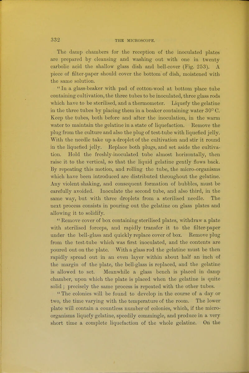 The damp chambers for the reception of the inoculated plates are prepared by cleansing and washing out with one in twenty carbolic acid the shallow glass dish and bell-cover (Fig. 253). A piece of filter-paper should cover the bottom of dish, moistened with the same solution.  In a glass-beaker with pad of cotton-wool at bottom place tube containing cultivation, the three tubes to be inoculated, three glass rods whicb have to be sterilised, and a thermometer. Liquefy the gelatine in the three tubes by placing them in a beaker containing water 30° C. Keep tbe tubes, both, before and after the inoculation, in the warm Avater to maintain the gelatine in a state of liquefaction. Remove the plug fi'om the culture and also the plug of test-tube with liquefied jelly. With the needle take u.p a droplet of the cultivation and stir it round in the liquefied jelly. Replace both plugs, and set aside the cultiva- tion. Hold the freshly-inoculated tube almost horizontally, then raise it to the vertical, so that the liquid gelatine gently flows back. By repeating this motion, and rolling the tube, the micro-organisms which have been introduced are distributed throughout the gelatine. Any violent shaking, and consequent formation of bubbles, must be carefully avoided. Inoculate the second tube, and also third, in the same way, but with three droplets from a sterilised needle. The next process consists in pouring out the gelatine on glass plates and allowing it to solidify.  Remove cover of box containing sterilised plates, withdraw a plate with sterilised forceps, and rapidly transfer it to the filter-paper under the bell-glass and quickly replace cover of box. Remove plug from the test-tube which was fii'st inoculated, and the contents are poured out on the plate. With a glass rod the gelatine must be then rapidly spread out in an even layer within about half an inch of the margin of the plate, the bell-glass is replaced, and the gelatine is allowed to set. Meanwhile a glass bench is placed in damp chambei-, upon which the plate is placed when the gelatine is quite solid; precisely the same process is repeated with the other tubes.  The colonies will be found to develop in the coui-se of a day or two, the time varying with the temperatui-e of the room. The lower plate will contain a countless number of colonies, which, if the micro- organisms liquefy gelatine, speedily commingle, and produce in a very short time a complete liquefaction of the whole gelatine. On the