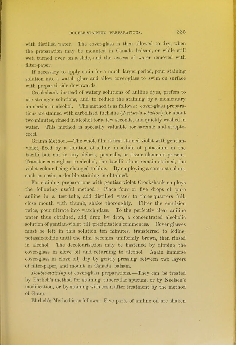 DOUBLE-STAINING PREPARATIONS. with distilled water. The cover-glass is then allowed to dry, when the preparation may be mounted in Canada balsam, or while still wet, turned over on a slide, and the excess of water removed with filter-paper. If necessary to apply stain for a much larger period, poixr staining solution into a watch glass and allow cover-glass to swim on surface with prepared side downwards. Ci'ookshank, instead of watery solutions of aniline dyes, prefers to use stronger solutions, and to reduce the staining by a momentary immersion in alcohol. The method is as follows : cover-glass prepara- tions are stained with carbolised fuchsine (^Neelsen's solution) for about two minutes, rinsed in alcohol for a few seconds, and quickly washed in water. This method is specially valuable for sarcinse and strepto- cocci. Gram's Method.—The whole film is first stained violet with gentian- violet, fixed by a solution of iodine, in iodide of potassium in the bacilli, but not in any debris, pus cells, or tissue elements present. Transfer cover-glass to alcohol, the bacilli alone remain stained, the violet colour being changed to blue. By employing a contrast colour, such as eosin, a double staining is obtained. For staining preparations with gentian-violet Crookshank employs the following useful method :—Place four or five drops of pure aniline in a test-tube, add distilled water to three-quarters full, close mouth with thumb, shake thoroughly. Filter the emulsion twice, pour filtrate into watch-glass. To the perfectly clear aniline water thus obtained, add, drop by drop, a concentrated alcoholic solution of gentian-violet till precipitation commences. Cover-glasses must be left in this solution ten minutes, transferred to iodine- potassic-iodide until the film becomes uniformly brown, then rinsed in alcohol. The decolourisation may be hastened by dipping the cover-glass in clove oil and returning to alcohol. Again immerse cover-glass in clove oil, dry by gently pi'essing between two layers of filter-paper, and mount in Canada balsam. Douhle-staining of cover-glass preparations.—They can be treated by Ehrlich's method for staining tubercular sputum, or by Neelsen's modification, or by staining with eosin after treatment by the method of Gram. Ehrlich's Method is as follows : Five parts of aniline oil are shaken