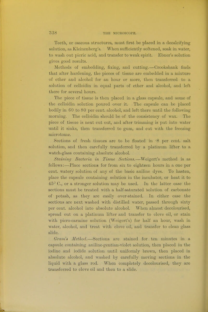 Teeth, oi* osseous structures, must first be placed in a decalcifying solution, as Kleinenberg's. When sufficiently softened, soak in water, to wash out picric acid, and transfer to weak spirit. Ebner's solution gives good results. Methods of embedding, fixing, and cutting.—Crookshank finds that after hardening, the pieces of tissue are embedded in a mixture of ether and alcohol for an hour or more, then transferred to a solution of celloidin in equal parts of ether and alcohol, and left there for several hours. The piece of tissue is then placed in a glass capsule, and some of the celloidin solution poured over it. The capsule can be jolaced bodily in 60 to 80 per cent, alcohol, and left there until the following morning. The celloidin should be of the consistency of wax. The piece of tissue is next cut out, and after trimming is put into water imtil it sinks, then transferred to gum, and cut with the fi'eeziug microtome. Sections of fresh tissues are to be floated in 8 per cent, salt solution, and then carefully transferred by a platinum lifter to a watch-glass containing absolute alcohol. Staining Bacteria in Tissue Sections.—Weigert's method is as follows:—Place sections for from six to eighteen hours in a one per cent, watery solution of any of the basic aniline dyes. To hasten, place the capsule containing solution in the incubator, or heat it to 45° C, or a stronger solution may be used. In the latter case the sections must be treated with a half-saturated Solution of carbonate of potash, as they are easily over-stained. In either case the sections are next washed with distilled water, passed through sixty per cent, alcohol into absolute alcohol. When almost decolourised, spread out on a platinum lifter and transfer to clove oil, or stain with picro-carmine solution (Weigert's) for half an hour, wash in water, alcohol, and treat with clove oil, and transfer to clean glass slide. Gram's Method.—Sections are stained for ten minutes in a capsule containing anilinc-geutian-violet solution, then placed in the iodine and iodide solution until uniformly brown, then placed in absolute alcohol, and washed by carefully moving sections in the liquid with a glass rod. AVhcn completely decolourised, they are transferred to clove oil and then to a slide.