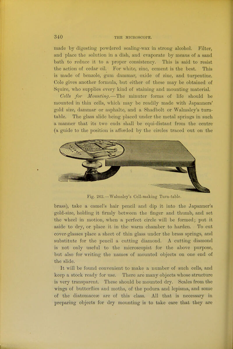 made by digesting powdered sealing-wax in strong alcohol. Filter, and place the solution in a dish, and evaporate by means of a sand bath to reduce it to a proper consistency. This is said to resist the action of cedar oil. For white, zinc, cement is the best. This is made of benzole, gum dammai', oxide of zinc, and turpentine. Cole gives another formula, hxit either of these may be obtained of Squire, who supplies every kind of staining and mounting material. Cells for Mounting.—The minuter forms of life should be mounted in thin cells, which may be readily made with Japanners' gold size, dammar or asphalte, and a Shadbolt or Walmsley's turn- table. The glass slide being placed under the metal springs in such a manner that its two ends shall be equi-distaut from the centre (a guide to the position is afforded by the circles traced out on the Fig. 262.-—Wahiisley's Cell-raaking Turn-table. brass), take a camel's hair pencil and dip it into the Japanner's gold-size, holding it firmly between the finger and thumb, and set the wheel in motion, when a perfect circle will be formed; put it aside to dry, or place it in the warm chamber to harden. To cut cover-glasses place a sheet of thin glass luider the brass springs, and substitute for the pencil a cutting diamond. A cutting diamond is not only useful to the microscopist for the above pi;rpose, but also for writing the names of mounted objects on one end of the slide. It will be found convenient to make a number of such cells, and keep a stock ready for iisc. There are many objects whose structure is very transparent. These should be mounted dr}'. Scales from the wings of butterflies and moths, of the podura and lepisma, and some of the diatomaceaa ai-e of this class. All that is necessary in preparing objects for dry mounting is to take care that they are