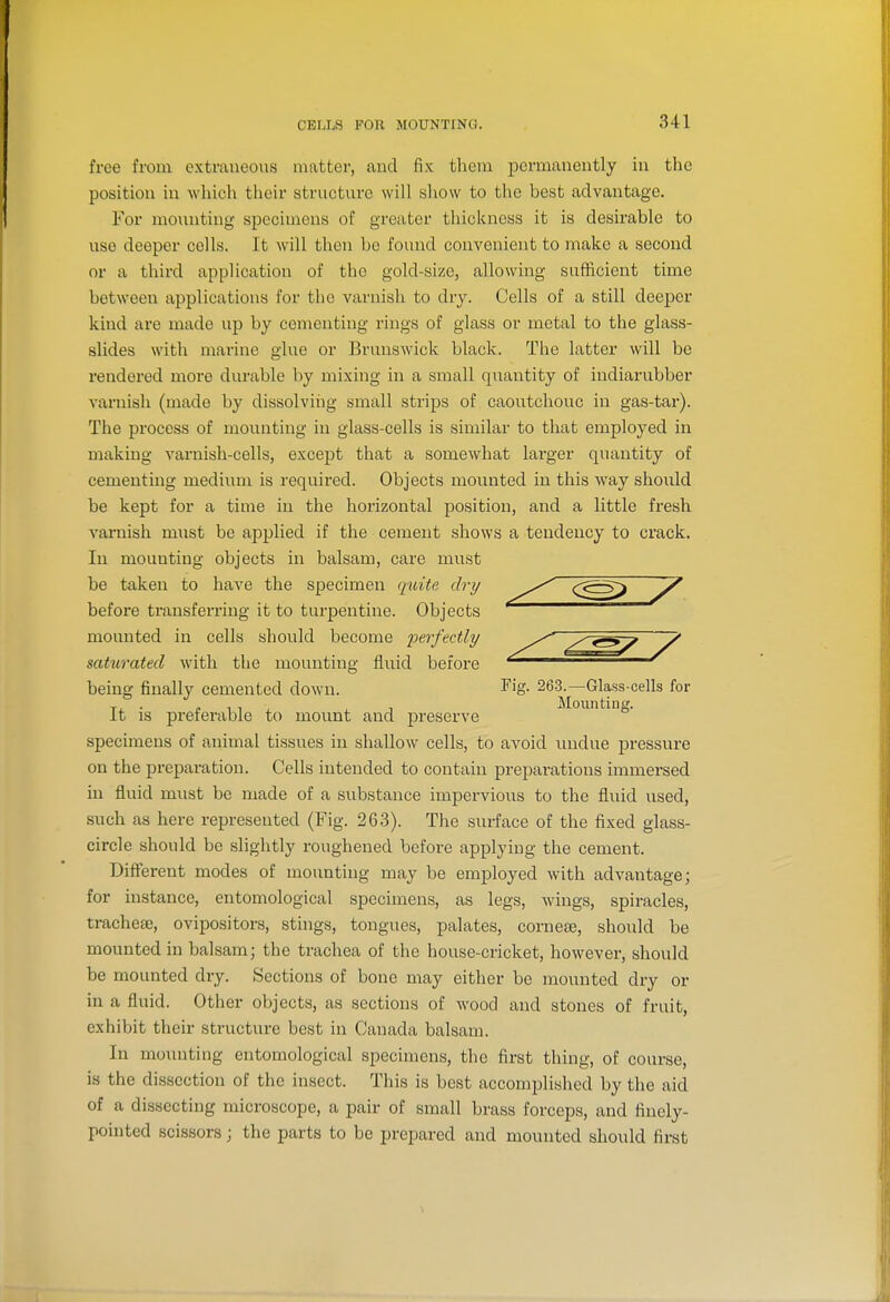 CELLS FOU MOUNTING. free from extraneous matter, and fix them permanently in the position in which their structure will sliow to the best advantage. For mounting specimens of greater thickness it is desirable to use deeper cells. It will then be found convenient to make a second or a third application of the gold-size, allowing sufficient time between applications for the varnish to dry. Cells of a still deeper kind are made up by cementing rings of glass or metal to the glass- slides with marine glue or Brunswick black. The latter will be rendered more durable by mixing in a small quantity of indiarubber vaniish (made by dissolving small strips of caoutchouc in gas-tar). The process of mounting in glass-cells is similar to that employed in making varnish-cells, except that a somewhat larger quantity of cementing medium is required. Objects mounted in this way should be kept for a time in the hoi-izontal position, and a little fresh varnish must be applied if the cement shows a tendency to crack. In mounting objects in balsam, care must be taken to have the specimen quite dry before transferring it to turpentine. Objects mounted in cells should become 'perfectly mturated with the mounting fluid before being finally cemented down. ^'ig- 263.—Glass-cells for It is preferable to mount and preserve specimens of animal tissues in shallow cells, to avoid luidue pressure on the preparation. Cells intended to contain preparations immersed in fluid must be made of a substance impei'vious to the fluid used, such as here represented (Fig. 263). The surface of the fixed glass- circle should be slightly roughened before applying the cement. Diflferent modes of mounting may be employed with advantage; for instance, entomological specimens, as legs, wings, spiracles, trachea), ovipositors, stings, tongues, palates, corneee, should be mounted in balsam; the trachea of the house-cricket, however, should be mounted dry. Sections of bone may either be mounted dry or in a fluid. Other objects, as sections of wood and stones of fruit, exhibit their structure best in Canada balsam. In mounting entomological specimens, the first thing, of course, is the dissection of the insect. This is best accomplished by the aid of a dissecting microscope, a pair of small brass forceps, and finely- pointed scissors; the parts to be prepared and mounted should first