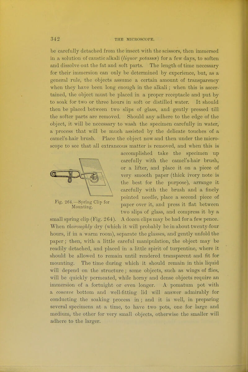 be carefully detached from the insect with the scissors, tlien immersed in a solution of caustic alkali {liquor potassce) for a few days, to soften and dissolve out the fat and soft parts. The length of time necessary for their immersion can only be determined by experience, but, as a general rule, tlic objects assume a certain amount of transparency when they have been long enough in the alkali; when this is ascer- tained, the object must be placed in a proper receptacle and put by to soak for two or three hours in soft or distilled water. It should then be placed between two slips of glass, and gently pressed till the softer parts are removed. Should any adhere to the edge of the object, it will be necessary to wash the specimen carefully in water, a process that will be much assisted by the delicate touches of a camel's-hair brush. Place the object now and then under the micro- scope to see that all extraneous matter is removed, and when this is accomplished take the specimen up carefully with the camel's-hair brush, or a lifter, and place it on a piece of very smooth paper (thick ivory note is the best for the purpose), aiTange it carefvilly with the brush and a finely pointed needle, place a second piece of ^^'^M^uKf.^'' P'^P^^- 0^^^- i*' '^^^ P^'^s^^ fl^* between two slips of glass, and compress it by a small spring clip (Fig. 264). A dozen clips may be had for a few pence. When thoroughly/ dry (which it will probably be in about twenty-fom- hours, if in a warm room), separate the glasses, and gently unfold the paper; then, with a little careful manipulation, the object may be readily detached, and placed in a little spirit of turpentine, where it should be allowed to remain until rendered transparent and fit for mounting. The time during which it should remain in this liquid will depend on the structure; some objects, such as wings of flies, will be quickly permeated, while horny and dense objects require an immersion of a fortnight or even longer. A pomatum pot with a concave bottom and well-fitting lid will answer admirably for conducting the soaking process in; and it is well, in preparing several specimens at a time, to have two pots, one for large and medium, the other for very small objects, otherwise the smaller will adhere to the larger.