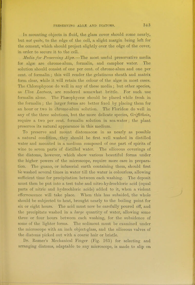 In mounting objects in fluid, the glass cover should come nearly, but not quite, to the edge of the cell, a slight margin being left for the cement, which should project slightly over the edge of the cover, in order to secure it to the cell. Media fm- Preserving Algce.—The most useful preservative media for alga3 are chrome-alam, formalin, and camphor water. The solution should consist of one per cent, of chrome-alum and one per cent, of formalin; this will render the gelatinous sheath and matrix form clear, while it will retain the colour of the alga3 in most cases. The Chlorophycea) do well in any of these media; but other species, as Ulva Lactuca, are rendered somewhat brittle. For such use formalin alone. The Phseophycese should be placed while fresh in the formalin; the larger forms are better fixed by placing them for an hour or two in chrome-ahim solution. The Floridese do well in any of the three solutions, but the more delicate species, Griffithsia, require a two per cent, formalin solution in sea-water; the plant preserves its natural appearance in this medium. To preserve and mount diatomacese in as nearly as possible a natural condition, they should be first well washed in distilled water and mounted in a medium composed of one part of spirits of wine to seven parts of distilled water. The siliceous coverings of the diatoms, however, which show various beautiful forms under the higher powers of the microscope, require more care in prepara- tion. The guano, or infusorial earth containing them, should first be washed several times in water till the water is colourless, allowing sufficient time for precipitation between each washing. The deposit must then be put into a test tube and nitro-hydrochloric acid (equal parts of nitric and hj'drochloric acids) added to it, Avhen a violent effervescence will take place. When this has subsided, the whole should be subjected to heat, brought nearly to the boiling point for six or eight hours. The acid must now be carefully poured off, and the precipitate washed in a large, quantity of water, allowing some three or four hours between each washing, for the subsidence of some of the lighter forms. The sediment must be examined under the microscope with an inch object-glass, and the siliceous valves of the diatoms picked out with a coarse hair or bristle. Dr. Rezner's Mechanical Finger (Fig. 265) for selecting and arranging diatoms, adaptable to any microscope, is made to slip on
