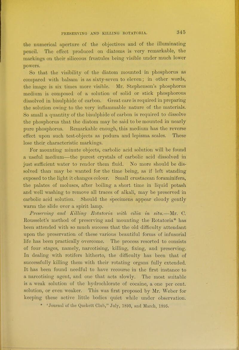 PHE8ERV1NG AND KILLING ROTATOKIA. the numerical aperture of the objectives and of the ilhiminating pencil. The effect produced on diatoms is very remarkable, the markings on their siliceous frustules being visible under much lower powers. So that the visibility of the diatom mounted in phosphorus as compared with balsam is as sixty-seven to eleven; in other words, the image is six times more visible. Mr. Stephenson's phosphorus medium is composed of a solution of solid or stick phosphorous dissolved in bisulphide of carbon. Great care is required in preparing the solution owing to the very inflammable nature of the materials. So small a quantity of the bisulphide of carbon is required to dissolve the phosphorus that the diatom may be said to be mounted in nearly pure phosphorus. Remarkable enough, this medium has the reverse effect upon such test-objects as podura and lepisma scales. These lose their characteristic markings. For mounting minute objects, carbolic acid solution will be found a useful medium—the purest crystals of carbolic acid dissolved in just sufficient water to render them fluid. No more should be dis- solved than may be wanted for the time being, as if left standing- exposed to the light it changes colour. Small crustacean foraminifera, the palates of moluscs, after boiling a short time in liquid potash and well washing to remove all traces of alkali, may be preserved in carbolic acid solution. Should the specimens appear cloudy gently warm the slide over a spirit lamp. Pi'eserving and Killing Rotatoria with cilia in situ.—Mr. C. Rousselet's method of preserving and mounting the Rotatoria* has been attended with so much success that the old difficulty attendant upon the preservation of these various beautiful forms of infusorial life has been practically overcome. The process resorted to consists of four stages, namely, narcotising, killing, fixing, and preserving. In dealing with rotifers hitherto, the difficulty has been that of successfully killing them with their rotating organs fully extended. It has been found needful to have recourse in the first instance to a narcotising agent, and one that acts slowly. The most suitable is a weak solution of the hydrochlorate of cocaine, a one per cent, solution, or even weaker. This was first proposed by Mr. Weber for keeping these active little bodies quiet while under observation. * 'Journal of tlie Quekett Club, July, 1893, and March, 1895.