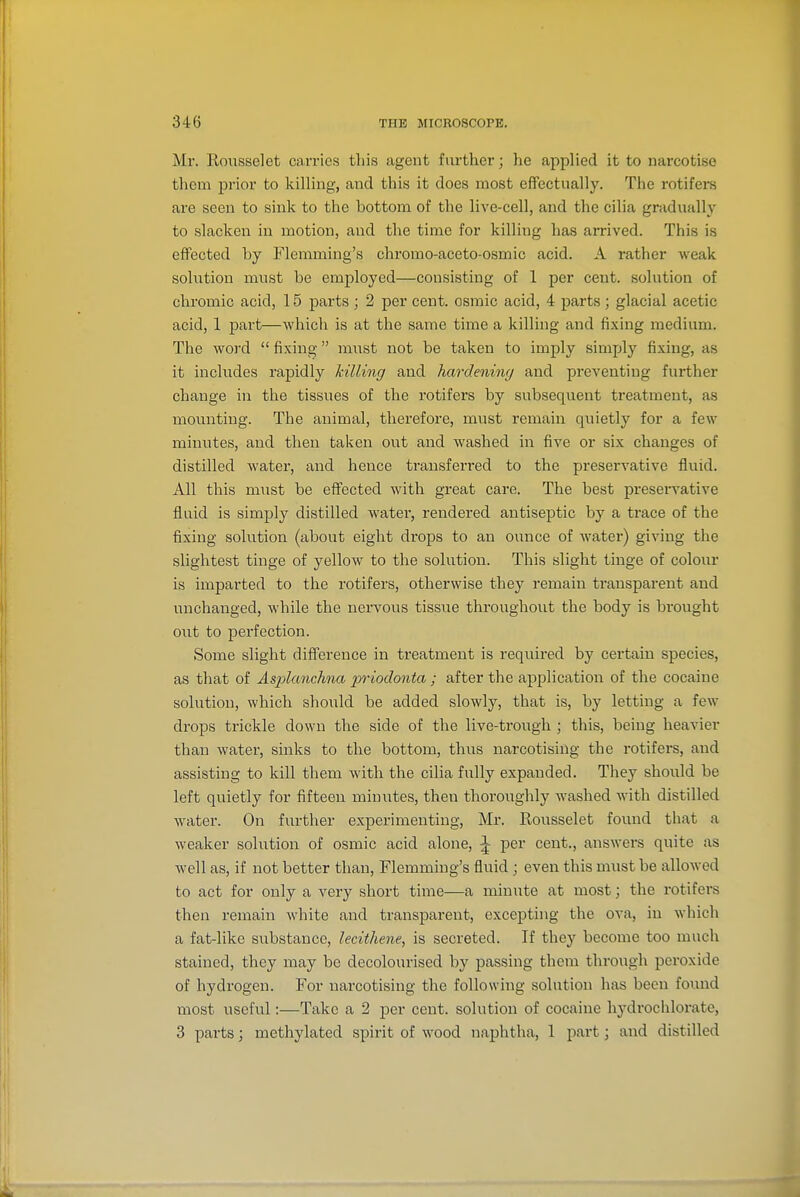 Mr. Roiisselet carries this agent further; he applied it to narcotise them prior to killing, and this it does most effectually. The rotifers are seen to sink to the bottom of the live-cell, and the cilia gradually to slacken in motion, and the time for killing has arrived. This is effected by Flemming's chromo-aceto-osmic acid. A rather weak solution must be employed—consisting of 1 per cent, solution of chromic acid, 15 parts ; 2 per cent, osmic acid, 4 parts; glacial acetic acid, 1 part—which is at the same time a killing and fixing medium. The word  fixing must not be taken to imply simply fixing, as it includes rapidly killing and hardening and preventing further change in the tissues of the rotifers by subsequent treatment, as mounting. The animal, therefore, must remain quietly for a few minutes, and then taken out and washed in five or six changes of distilled water, and hence transferred to the preservative fluid. All this must be effected with great care. The best presei-vative fluid is simply distilled water, rendered antiseptic by a trace of the fixing solution (about eight di'ops to an ounce of water) giving the slightest tinge of yellow to the solution. This slight tinge of colour is imparted to the rotifers, otherwise they remain transparent and unchanged, while the nervous tissue throughout the body is brought out to perfection. Some slight difference in treatment is required by certain species, as that of As2danchna priodonta ; after the application of the cocaine solution, which should be added slowly, that is, by letting a few drops trickle down the side of the live-trough ; this, being heavier than water, sinks to the bottom, thus narcotising the rotifers, and assisting to kill them with the cilia fully expanded. They should be left quietly for fifteen minutes, then thoroughly washed with distilled water. On further experimenting, Mr. Rousselet found that a weaker solution of osmic acid alone, J per cent., answers quite as well as, if not better than, Flemming's fluid; even this must be allowed to act for only a very short time—a minute at most; the rotifers then remain white and transparent, excepting the ova, in which a fat-like substance, lecithene, is secreted. If they become too much stained, they may be decolourised by passing them through peroxide of hydrogen. For narcotising the following solution has been fomid most useful:—Take a 2 per cent, solution of cocaine hj^drochlorate, 3 parts; methylated spirit of wood naphtha, 1 part; and distilled