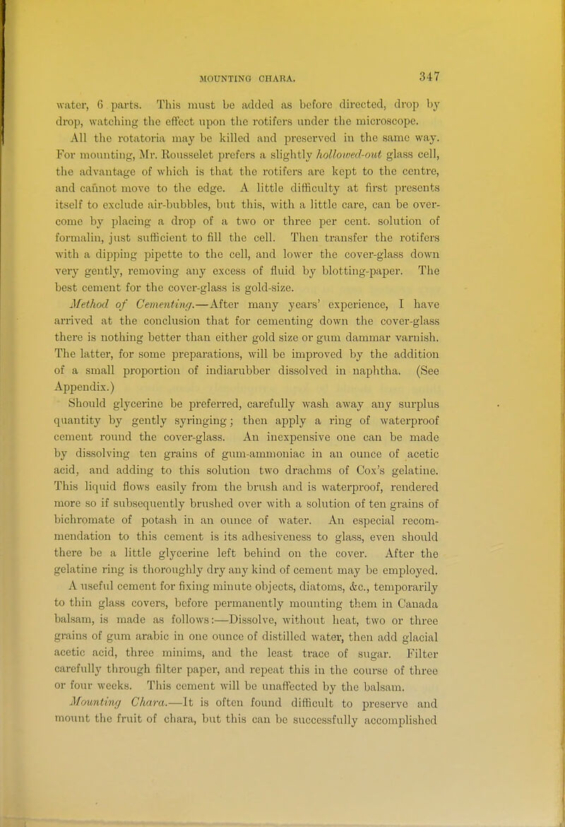 MOUNTING CHARA. water, C parts. This must be added as before directed, drop by drop, watching the effect upon the rotifers under the microscope. All the rotatoria may be killed and preserved in the same way. For mounting, Mr. Rousselet prefers a slightly hollowed-out glass cell, the advantage of which is that the rotifers are kept to the centre, and cannot move to the edge. A little difficulty at first presents itself to exclude air-bubbles, but this, with a little care, can be over- come by placing a drop of a two or three per cent, solution of formalin, just sufficient to fill the cell. Then transfer the rotifers with a dipping pipette to the cell, and lower the cover-glass down very gently, removing any excess of fluid by blotting-paper. The best cement for the covei'-glass is gold-size. Method of Cementing.—After many years' experience, I liaA^e arrived at the conclusion that for cementing down the cover-glass there is nothing better than either gold size or gum dammar varnish. The latter, for some preparations, will be improved by the addition of a small proportion of indiarubber dissolved in naphtha. (See Appendix.) Should glycerine be preferred, carefully wash away any surplus quantity by gently syringing; then apply a ring of waterproof cement round the cover-glass. An inexpensive one can be made by dissolving ten grains of gum-ammoniac in an ounce of acetic acid, and adding to this solution two drachms of Cox's gelatine. This liquid flows easily from the brush and is waterproof, rendered more so if subsequently brushed over with a solution of ten grains of bichromate of potash in an ounce of water. An especial recom- mendation to this cement is its adhesiveness to glass, even should there be a little glycerine left behind on the cover. After the gelatine ring is thoroughly dry any kind of cement may be employed. A useful cement for fixing minute objects, diatoms, &c., temporarily to thin glass covers, before permanently mounting them in Canada balsam, is made as follows:—Dissolve, without heat, two or three grains of gum arabic in one ounce of distilled water, then add glacial acetic acid, three minims, and the least trace of sugar. Filter carefully through filter paper, and repeat this in the course of three or four weeks. This cement Avill be unaffected by the balsam. Mounting Chara.—It is often found difficult to preserve and mount the fruit of chara, but this can be successfully accomplished