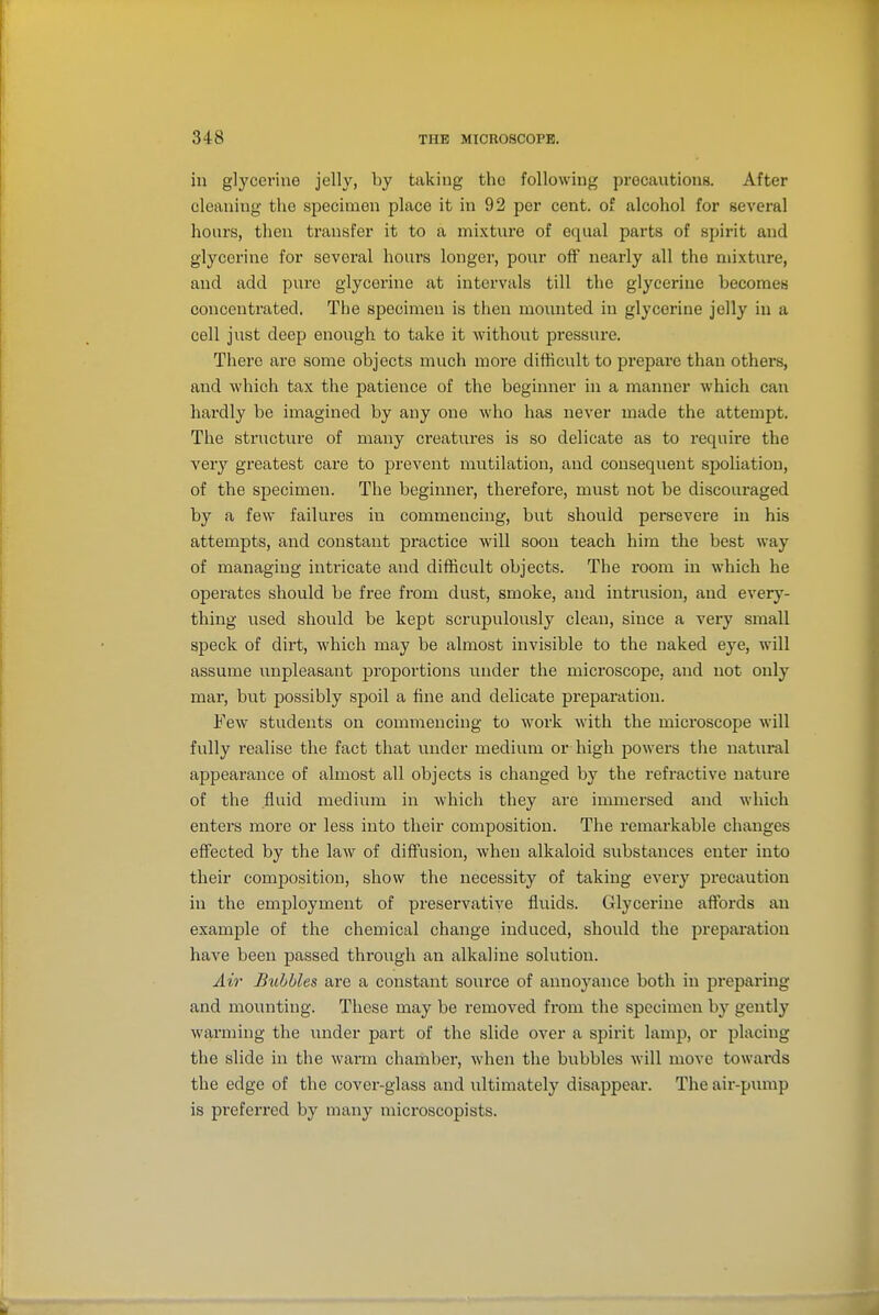 in glycerine jelly, by taking the following precautions. After cleaning the specimen place it in 92 per cent, of alcohol for several hours, then transfer it to a mixture of equal parts of spirit and glycerine for several hours longer, pour off nearly all the mixture, and add pure glycerine at intervals till the glycerine becomes concentrated, The specimen is then mounted in glycerine jelly in a cell just deep enough to take it without pressure. There are some objects much more difficult to prepare than others, and which tax the patience of the beginner in a manner which can hardly be imagined by any one who has never made the attempt. The structure of many creatures is so delicate as to require the very greatest care to prevent mutilation, and consequent spoliation, of the specimen. The beginner, therefore, must not be discouraged by a few failures in commencing, but should persevere in his attempts, and constant practice will soon teach him the best way of managing intricate and difficult objects. The room in which he operates should be free from dust, smoke, and intrusion, and every- thing used should be kept scrupulously clean, since a very small speck of dirt, which may be almost invisible to the naked eye, will assume unpleasant proportions txnder the microscope, and not only mar, but possibly spoil a fine and delicate preparation. Few students on commencing to work with the microscope will fully realise the fact that under medium or high powers the natural appearance of almost all objects is changed by the refractive nature of the fluid medium in which they are immersed and which enters more or less into their composition. The remarkable changes effected by the law of diffusion, when alkaloid substances enter into their comjjosition, show the necessity of taking every precaution in the em2^1oyment of preservative fluids. Glycerine aftbrds an example of the chemical change induced, should the preparation have been passed through an alkaline solution. Air Bubbles are a constant source of annoj^ance both in preparing and mounting. These may be removed from the specimen by gently warming the under part of the slide over a spirit lamp, or placing the slide in the warm chamber, when the bubbles will move towards the edge of the cover-glass and ultimately disappear. The air-pump is preferred by many microscopists.