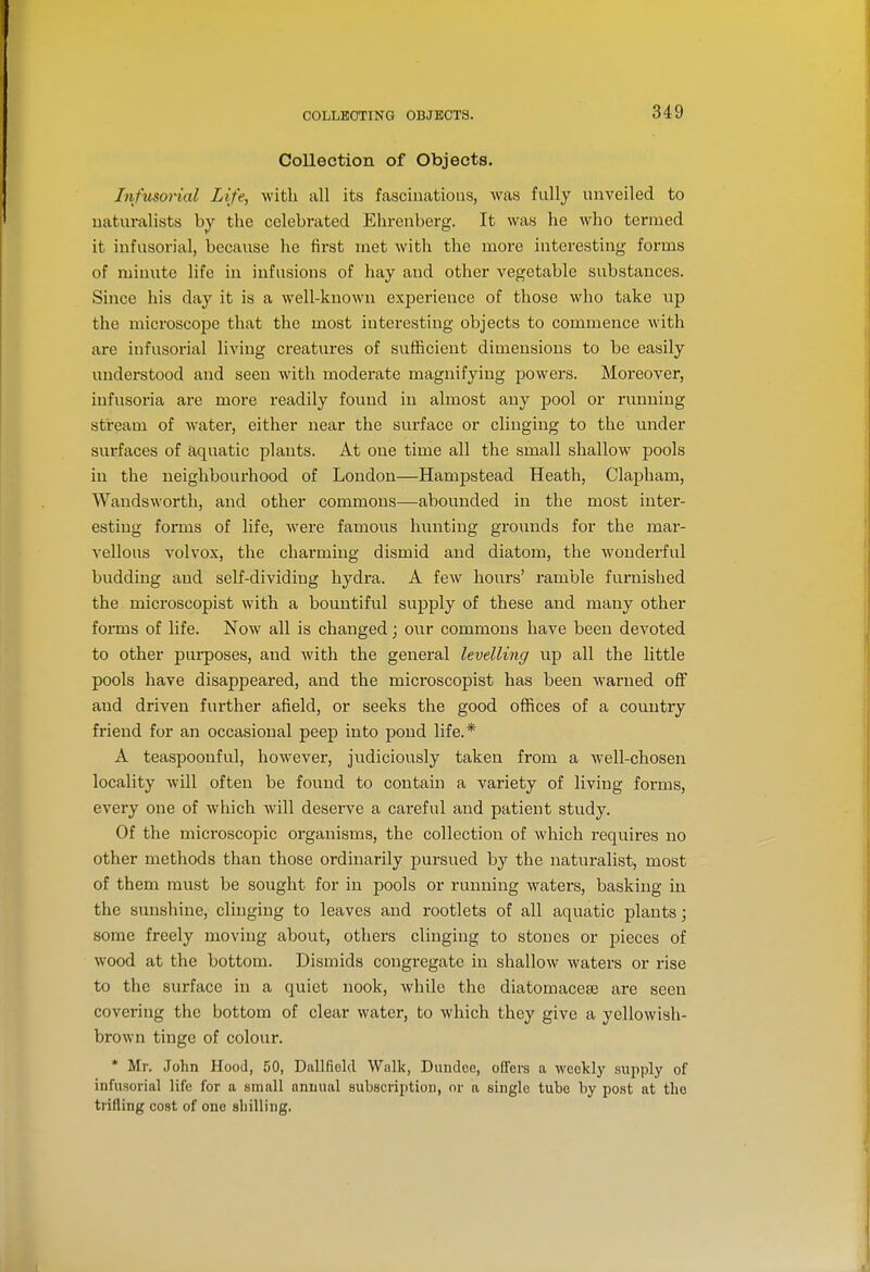 COLLEOTING OBJECTS. Collection of Objects. Infusorial Life, with all its fascinations, was fully unveiled to naturalists by the celebi-ated Ehrenberg. It was he who termed it infusorial, because he first met witli the more interesting forms of minute life in infusions of hay and other vegetable substances. Since his day it is a well-known experience of those who take up the microscope that the most interesting objects to commence with are infusorial living creatures of sufficient dimensions to be easily understood and seen with moderate magnifying jDowers. Moreover, infusoria are more readily found in almost any pool or running stream of water, either near the surface or clinging to the under surfaces of aquatic plants. At one time all the small shallow pools in the neighbourhood of London—Hampstead Heath, Clajjham, Wandsworth, and other commons—abounded in the most inter- esting forms of life, Avere famous hunting grounds for the mar- vellous volvox, the charming dismid and diatom, the wonderful budding and self-dividing hydra. A few hours' ramble furnished the microscopist with a bountiful supply of these and many other forms of life. Now all is changed; our commons have been devoted to other purposes, and with the general levelling up all the little pools have disappeared, and the microscopist has been warned off and driven further afield, or seeks the good offices of a country friend for an occasional peep into pond life.* A teaspoonful, however, judiciously taken from a well-chosen locality will often be found to contain a variety of living foi'ms, every one of which Avill deserve a careful and patient study. Of the mici'oscopic organisms, the collection of which requires no other methods than those ordinarily pursued by the naturalist, most of them must be sought for in pools or running waters, basking in the sunshine, clinging to leaves and rootlets of all aquatic plants; some freely moving about, others clinging to stones or pieces of wood at the bottom. Dismids congregate in shallow waters or rise to the surface in a quiet nook, while the diatomaceje are seen covering the bottom of clear water, to which they give a yellowish- brown tinge of colour. * Mr. John Hood, 50, Dallficld Walk, Dundee, offers a weekly sujiply of infusorial life for a small annual subscription, or a single tube by post at the trifling cost of one sliilling.