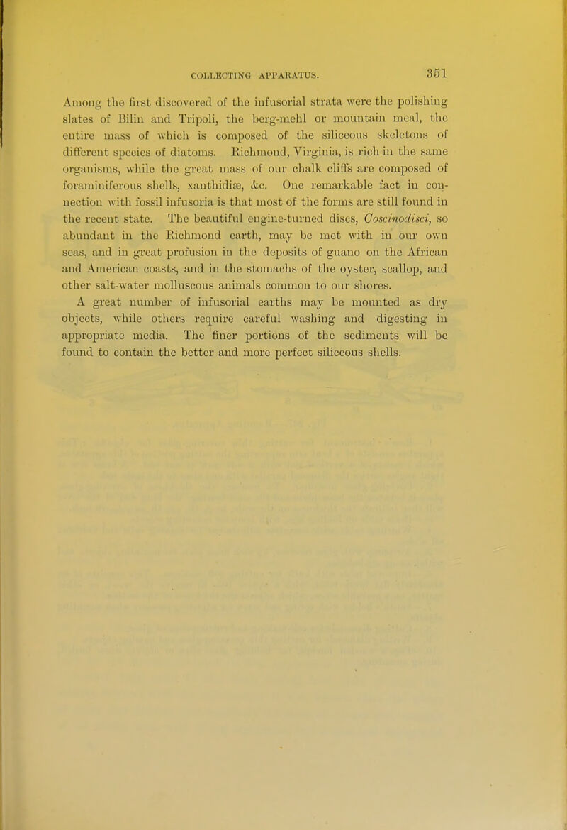COLLECTING APl'ARATUS. Among the first discovered of the infusorial strata were the polishing slates of Biliu and Tripoli, the berg-mchl or mountain meal, the entire mass of which is composed of the siliceous skeletons of different species of diatoms. Richmond, Virginia, is rich in the same organisms, -while the great mass of our chalk cliffs are composed of forarainiferous shells, xanthidiae, &c. One remarkable fact in con- nection with fossil infusoria is that most of the forms are still found in the recent state. The beautiful engine-turned discs, Coscinodisci, so abundant in the Eichmond earth, may be met with in our own seas, and in great profusion in the deposits of guano on the African and American coasts, and in the stomachs of the oyster, scallop, and other salt-water molluscous animals common to our shores. A great number of infusorial earths may be mounted as dry objects, while others require careful washing and digesting in appropriate media. The finer jiortions of the sediments will be fovmd to contain the better and more perfect siliceous shells.