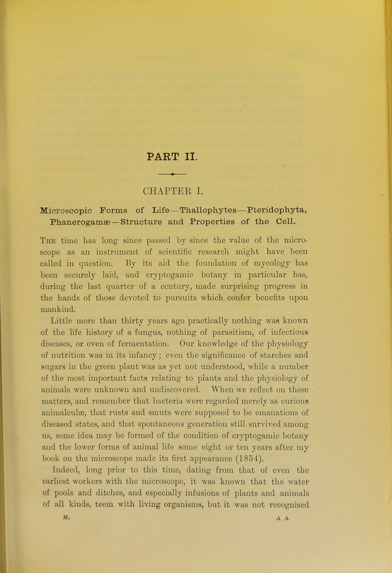 PART II. CHAPTEE I. Microscopic rorms of Life—Thallophytes—Pteridophyta, Phanerogamse — Structure and Properties of the Cell. The time has long since passed by since the value of the micro- scope as an instrument of scientific research might have been called in question. By its aid the foundation of mycology has been securely laid, and cryptogamic botany in partic\ilar has, during the last quarter of a century, made surprising progress in the hands of those devoted to pursuits which confer benefits upon mankind. Little more than thirty years ago practically nothing was known of the life history of a fungus, nothing of parasitism, of infectious diseases, or even of fermentation. Our knowledge of the physiology of nutrition was in its infancy; even the significance of starches and sugars in the green plant was as yet not understood, while a number of the most important facts relating to plants and the physiology of animals were unknown and undiscovered. When we reflect on these matters, and remember that bacteria were regarded merely as curious animalcula), that rusts and smuts were supposed to be emanations of diseased states, and that spontaneous generation still-survived among us, some idea may be formed of the condition of cryptogamic botany and the lower forms of animal life some eight or ten years after my book on the microscope made its first appearance (1854). Indeed, long prior to this time, dating from that of even the earliest workers with the microscope, it was known that the water of pools and ditches, and especially infusions of plants and animals of all kinds, teem with living organisms, but it was not recognised M, A A