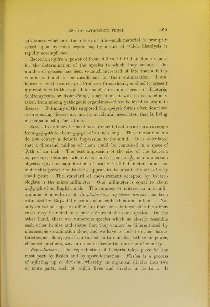 SIZE OF PATHOGENIC FUNGI. substances which arc the refuse of life—such material is promptly seized upon by micro-organisms, by means of which histolysis is rapidly accomplished. Bacteria require a power of from 600 to 1,000 diameters or more for the determination of the species to which they belong. The number of species has been so much increased of late that a bulky volume is found to be insufficient for their enumeration. I am, however, by the courtesy of Professor Crookshank, enabled to present my readers with the typical forms of thirty-nine species of Bacteria, Schizoniycetes, or fission-fungi, a selection, it will be seen, chiefly taken from among pathogenic organisms—those believed to originate disease. But many of the supposed Saprophytic forms often described as originating disease are merely accidental associates, that is, living in companionship for a time. Size.—In ordinary terms of measurement, bacteria are on an average from ■25^00*'^ about s^^th of an inch long. These measurements do not convey a definite impression to the mind. It is calculated that a thousand million of them could be contained in a space of ^th of an inch. The best impression of the size of the bacteria is, perhaps, obtained when it is stated that a ■^^-Ya.c\\ immersion objective gives a magnification of nearly 2,200 diameters, and that under this power the bacteria appear to be about the size of very small print. The standard of measurement accepted by bacteri- ologists is the micro-millimeter. One millimeter is equal to about 2 5000^^ English inch. The number of micrococci in a milli- gramme of a culture of Stap)hylococcus pyogenes aureus has been estimated by Bujwid by counting at eight thousand millions. Not only do various species difi'er in dimensions, but considerable differ- ences may be noted in a pure culture of the same species. On the other hand, there are numerous species which so closely resemble each other in size and shape that they cannot be diflferentiated by microscopic examination alone, and we have to look to other charac- teristics, as colour, growth in various culture media, pathogenic power, chemical products, (fee, in order to decide the question of identity. Rejyfoduction.—The reproduction of bacteria takes place for the most pai't by fission and by spore formation. Fissioii is a process of splitting up or division, whereby an oi'ganism divides into two or more parts, each of which lives and divides in its turn. If