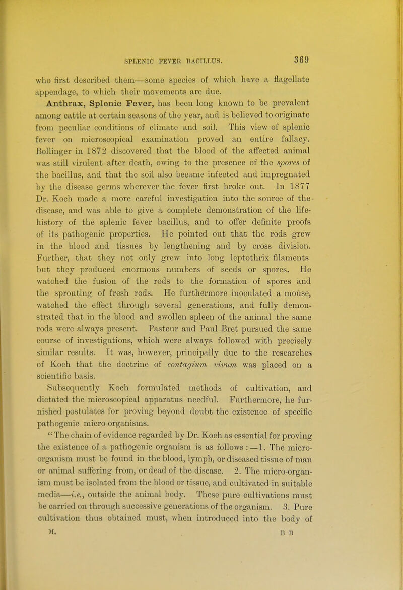 who first described them—some species of which have a flageUato appendage, to which their movements are due. Anthrax, Splenic Fever, has been long known to be prevalent among cattle at certain seasons of the year, and is believed to originate from peculiar conditions of climate and soil. This view of splenic fever on microscoj)ical examination proved an entire fallacy. Bollinger in 1872 discovered that the blood of the affected animal was still virulent after death, owing to the presence of the spores of the bacillus, and that the soil also became infected and impregnated by the disease germs whei'ever the fever first broke out. In 1877 Dr. Koch made a more careful investigation into the source of the- disease, and was able to give a complete demonstration of the life- history of the splenic fever bacillus, and to offer definite proofs of its pathogenic properties. He pointed out that the rods grew in the blood and tissues by lengthening and by cross division. Further, that they not only grew into long leptothrix filaments but they produced enormous numbers of seeds or spores. Ho watched the fusion of the rods to the foi'mation of spores and the sprouting of fresh rods. He furthermore inoculated a mouse, watched the effect through several generations, and fully demon- strated that in the blood and swollen spleen of the animal the same rods were always present. Pasteur and Paul Bret pursued the same course of investigations, which were always followed with precisely similar results. It was, however, principally due to the researches of Koch that the doctrine of contagmm vivum was placed on a scientific basis. Subsequently Koch formulated methods of cultivation, and dictated the microscopical apparatus needful. Furthermore, he fur- nished postulates for proving beyond doubt the existence of specific pathogenic micro-organisms.  The chain of evidence regarded by Dr. Koch as essential for proving the existence of a pathogenic organism is as follows : — 1. The micro- organism must be found in the blood, lymph, or diseased tissue of man or animal suffering from, or dead of the disease. 2. The micro-organ- ism must be isolated from the blood or tissue, and cultivated in suitable media—i.e., outside the animal body. These pure cultivations must be carried on through successive generations of the organism. .3. Pure cultivation thus obtained must, when introduced into the body of