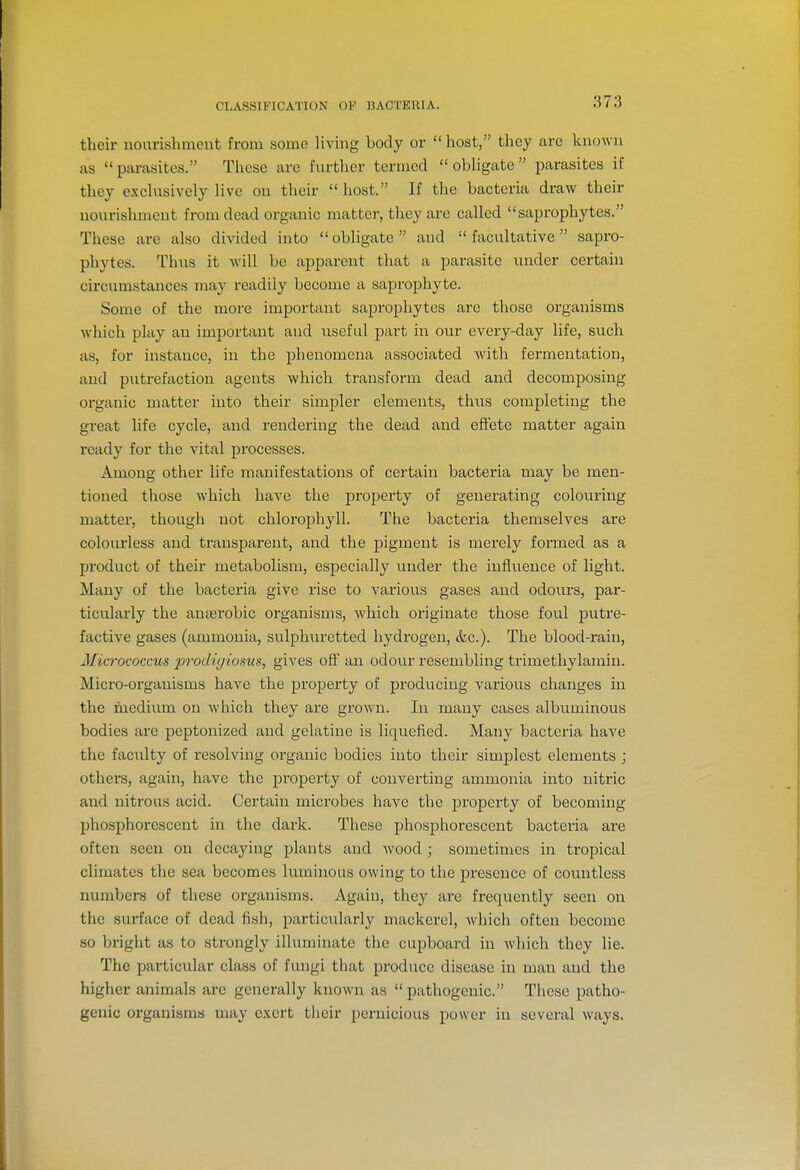 873 their nourishment from some Uving body or host, they arc known as parasites. These are further termed obligate parasites if tliey exchisively live on their  host. If the bacteria draw their nourishment from dead organic matter, they are called saprophytes. These are also divided into obligate and facultative sapro- phytes. Thus it will be apparent that a parasite under certain circumstances may readily become a saprophyte. Some of the more important saprophytes are those organisms which play an important and useful part in our every-day life, such as, for instance, in the phenomena associated with fermentation, and putrefaction agents which transform dead and decomposing organic matter into their simpler elements, thus completing the great life cycle, and rendering the dead and effete matter again ready for the vital processes. Among other life manifestations of certain bacteria may be men- tioned those which have the property of generating colouring matter, though not chlorophyll. The bacteria themselves are colourless and transparent, and the pigment is merely formed as a product of their metabolism, especially under the influence of light. Many of the bacteria give rise to various gases and odours, par- ticularly the anaerobic organisms, which originate those foul putre- factive gases (ammonia, sulphiiretted hydrogen, &c.). The blood-rain, Micrococcus jJTodigiosv.s, gives oft' an odour resembling trimethylamin. Micro-organisms have the property of producing various changes in the medium on which they are grown. In many cases albuminous bodies are peptonized and gelatine is liquefied. Many bacteria have the faculty of resolving organic bodies into their simplest elements ; others, again, have the property of converting ammonia into nitric and nitrous acid. Certain microbes have the j)roperty of becoming phosphorescent in the dark. These phosphorescent bacteria are often seen on decaying plants and wood ; sometimes in tropical climates the sea becomes luminous owing to the presence of countless numbers of these organisms. Again, they are frequently seen on the surface of dead fish, particularly mackerel, which often become so briglit as to strongly illuminate the cupboard in which they lie. The particular class of fungi that produce disease in man and the higher animals are generally known as  pathogenic. These patho- genic organisms may e.\crt their pernicious power in several ways.