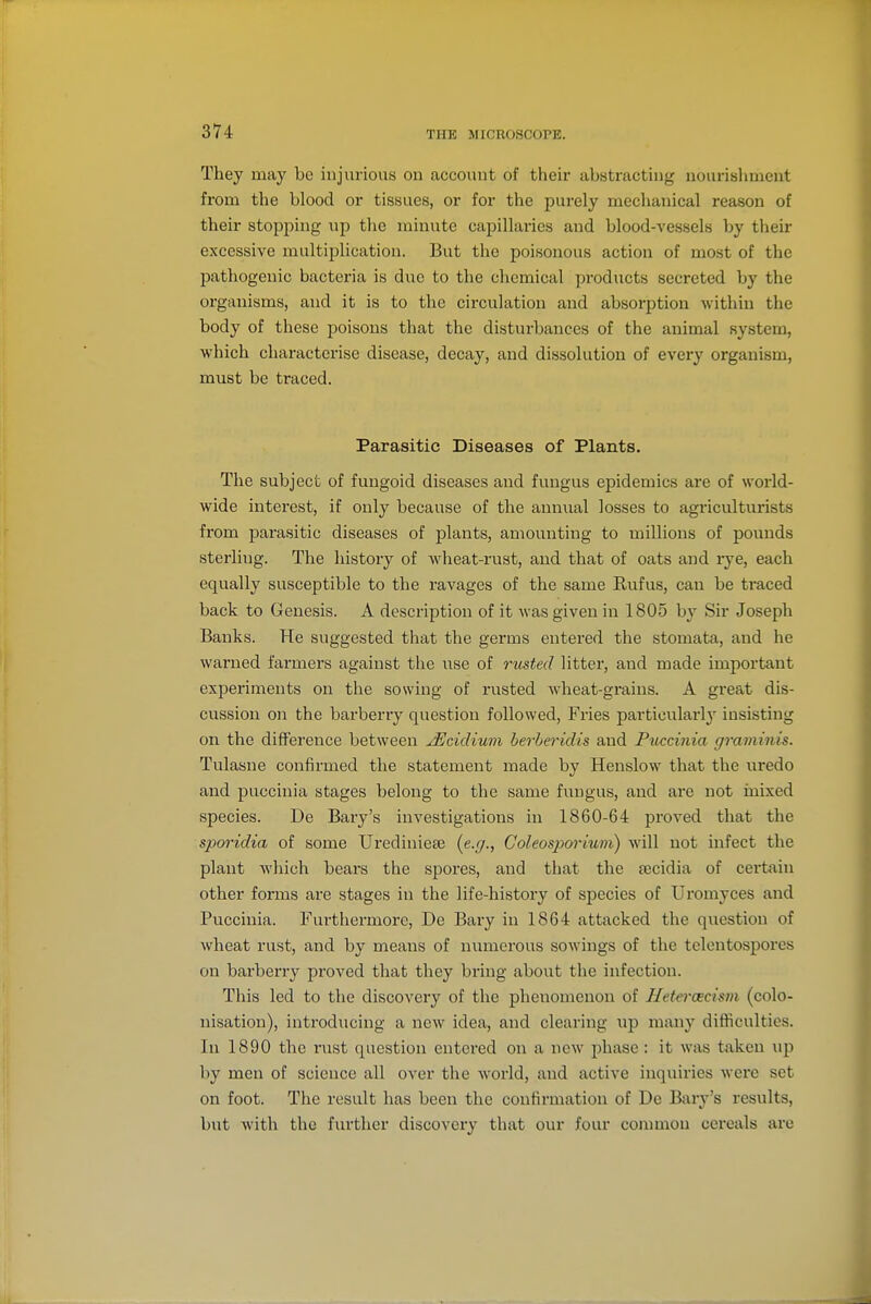 They may be injurious on account of their abstracting nourishment from the blood or tissues, or for the purely mechanical reason of their stopping up the minute capillaries and blood-vessels by their excessive multiplication. But the poisonous action of most of the pathogenic bacteria is due to the chemical products secreted by the organisms, and it is to the circulation and absorption within the body of these poisons that the disturbances of the animal system, which characterise disease, decay, and dissolution of every organism, must be traced. Parasitic Diseases of Plants. The subject of fungoid diseases and fungus epidemics are of world- wide interest, if only because of the annual losses to agriculturists from parasitic diseases of plants, amounting to millions of pounds sterling. The history of wheat-rust, and that of oats and lye, each equally susceptible to the ravages of the same Rufus, can be traced back to Genesis. A description of it was given in 1805 by Sir Joseph Banks. He suggested that the germs entered the stomata, and he warned farmers against the use of rusted litter, and made important experiments on the sowing of rusted wheat-grains. A great dis- cussion on the barberry question followed. Fries particularl}' insisting on the difference between JScidium herheridis and Pibccinia graminis. Tulasne confirmed the statement made by Henslow that the uredo and pu<!cinia stages belong to the same fungus, and are not mixed species. De Bary's investigations in 1860-64 proved that the spoi'idia of some Urediniese {e.g., Coleospo7-kim) will not infect the plant which bears the spores, and that the secidia of cert^iiu other fonns are stages in the life-history of species of Uromyces and Pucciuia. Furthermore, De Bary in 1864 attacked the question of wheat rust, and by means of numerous sowings of the telentospores on barberry proved that they bring about the infection. This led to the discovery of the phenomenon of Hetercecism (colo- nisation), introducing a new idea, and clearing up many difficulties. In 1890 the rust question entered on a now phase : it was taken up by men of science all over the world, and active inquiries were set on foot. The result has been the confirmation of De Bary's results, but with the further discovery that our four common cereals are