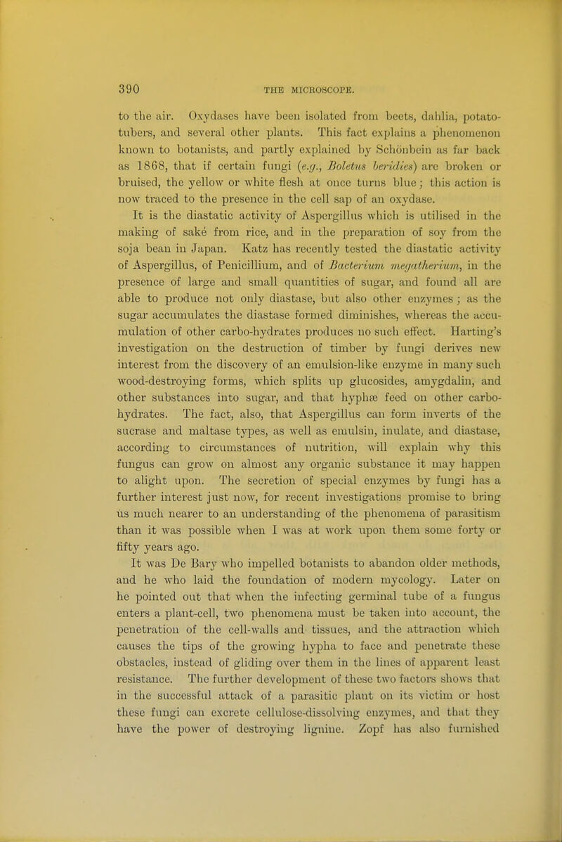 to the air. Oxydases have been isolated from beets, dalilia, potato- tubers, and several other plants. This fact explains a phenomenon known to botanists, and partly explained by Schonbein as far back as 1868, that if certain fungi {e.g., Boletus beridies) are broken or bruised, the yellow or Avhite flesh at once turns blue; this action is now traced to the presence in the cell sap of an oxydase. It is the diastatic activity of Aspergillus which is utilised in the making of sake from rice, and in the preparation of soy from the soja bean in Japan. Katz has recently tested the diastatic activity of Aspergillus, of Penicillium, and of Bacterium viegatherium, in tlie presence of large and small quantities of sugai*, and found all ai'e able to produce not only diastase, but also other enzymes ; as the sugar accumulates the diastase formed diminishes, whereas the accu- mulation of other carbo-hydrates produces no such effect. Harting's investigation on the destruction of timber by fungi derives new interest from the discovery of an emulsion-like enzyme in many such wood-destroying forms, which splits up glucosides, amygdalin, and other substances into sugar, and that hyphae feed on other carbo- hydrates. The fact, also, that Aspergillus can form inverts of the sucrase and maltase types, as well as emulsiu, inulatC; and diastase, according to circumstances of nutrition, will explain why this fungus can grow on almost any organic substance it may happen to alight upon. The secretion of special enzymes by fungi has a further interest just now, for recent investigations promise to bring us much nearer to an understanding of the phenomena of parasitism than it was possible when I was at work upon them some forty or fifty years ago. It was De Bary who impelled botanists to abandon older methods, and he who laid the foundation of modern mycology. Later on he pointed out that when the infecting germinal tube of a fungus enters a plant-cell, two phenomena must be taken into account, the penetration of the cell-walls and' tissues, and the attraction which causes the tips of the growing hypha to face and penetrate these obstacles, instead of gliding over them in the lines of apparent least resistance. The further development of these two factore shows that in the successful attack of a parasitic plant on its victim or host these fungi can excrete cellulose-dissolving enzymes, and that they have the power of destroying lignine. Zoj^f has also fiu-nishcd