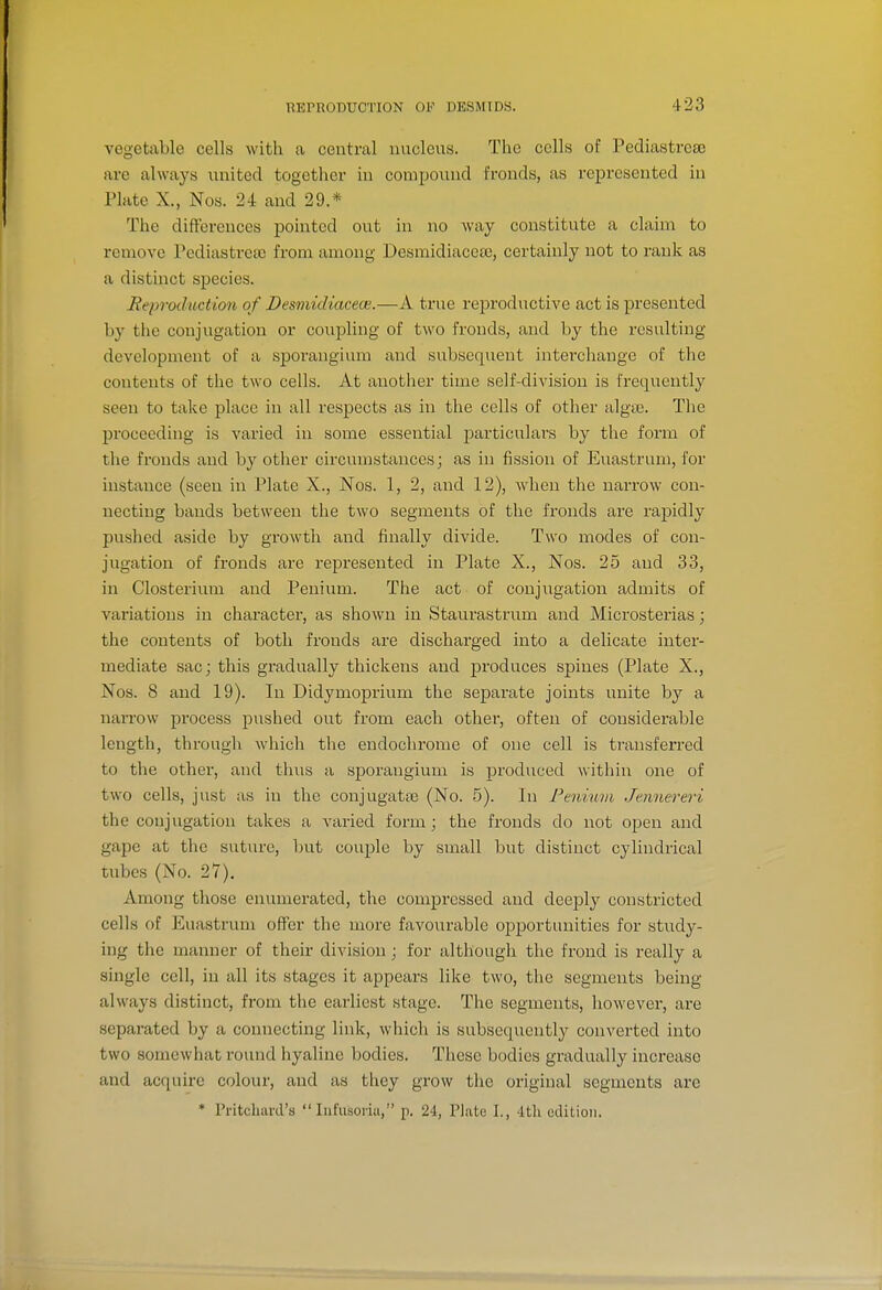 vegetable cells with a central nucleus. The cells of Pediastre£e are always united together in compound fronds, as represented in Plate X., Nos. 24 and 29.* The diftcrences pointed out in no way constitute a claim to remove Pcdiastrca; from among Desmidiacea), certainly not to rank as a distinct species. Heprochiction of Desmidiacece.—A true rej)roductive act is presented hy the conjugation or couijling of two fronds, and by the resulting development of a sporangium and subsequent interchange of the contents of the two cells. At another time self-division is frequently seen to take place in all respects as in the cells of other algae. The proceeding is varied in some essential particulars by the form of the fronds and by other circumstances; as in fission of Euastrum, for instance (seen in Plate X., Nos. 1, 2, and 12), wdien the narrow con- necting bands between the two segments of the fronds are rapidly pushed aside by growth and finally divide. Two modes of con- jugation of fronds are represented in Plate X., Nos. 25 and 33, in Closterium and Penium. The act of conjugation admits of variations in character, as shown in Staurastrum and Microsterias; the contents of both fronds are discharged into a delicate inter- mediate sac; this gradually thickens and produces spines (Plate X., Nos. 8 and 19). In Didymoprium the separate joints unite by a narrow process pushed out from each other, often of considerable length, through wliich the endochrome of one cell is transferred to the other, and thus a sj)orangium is produced within one of two cells, just as in the conjugatte (No. 5). In Penmm Jemiereri the conjugation takes a varied form; the fronds do not open and gape at the suture, but couple by small but distinct cylindrical tubes (No. 27). Among those enumerated, the compressed and deeply constricted cells of Euastrum offer the more favoiirable opportunities for study- ing the manner of their division; for although the frond is really a single cell, in all its stages it appears like two, the segments being always distinct, from the earliest stage. The segments, however, are separated by a connecting link, which is subsequently converted into two somewhat round hyaline bodies. These bodies gradually increase and acquire colour, and as they grow the original segments are * Pritchiird's  lufusoriii, p. 24, Plate I., 4th edition.