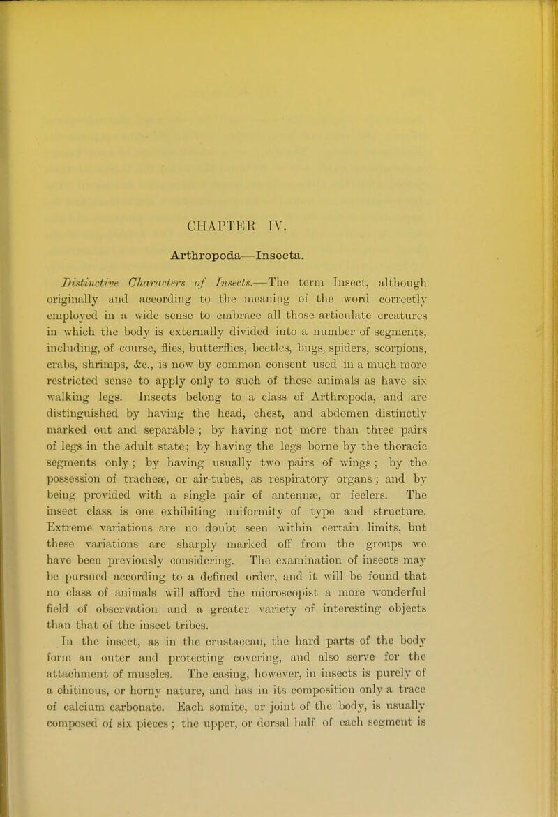 CHAPTER IV. Arthropoda—Inseeta. Distinctive Chnrrtcters of Insei-is.—Tlie term Insect, although originally and according to the meaning of the word correctly employed in a Avide sense to embrace all those articulate creatures in which the body is externally divided into a number of segments, including, of course, flies, butterflies, beetles, bugs, spiders, scorpions, crabs, shrimps, &c., is now by common consent used in a much more restricted sense to apply only to such of these animals as haA^e six walking legs. Insects belong to a class of Arthropoda, and arc distinguished by having the head, chest, and abdomen distinctly marked out and sepai'able ; by having not more than three pairs of legs in the adult state; by having the legs borne by the thoracic segments only; by having usually two pairs of wings; by the possession of tracheee, or aii'-tubes, as respiratory organs; and by being provided with a single pair of antenna), or feelers. The insect class is one exhibiting imiformity of type and structure. Extreme variations are no doubt seen M'ithin certain. limits, but these variations are sharply marked off from the groups wc have been previously considering. The examination of insects m&y be pursued according to a defined order, and it will be found that no class of animals will afford the microscopist a more wonderful field of observation and a greater variety of interesting objects than that of the insect tribes. In the insect, as in the crustacean, the hard parts of the bod}' form an outer and protecting covering, and also serve for the attachment of muscles. The casing, however, in insects is purely of a chitinous, or horny nature, and has in its composition only a ti-ace of calcium carbonate. Each somite, or joint of the body, is usually composed of six pieces; the upper, or dorsal half of each segment is