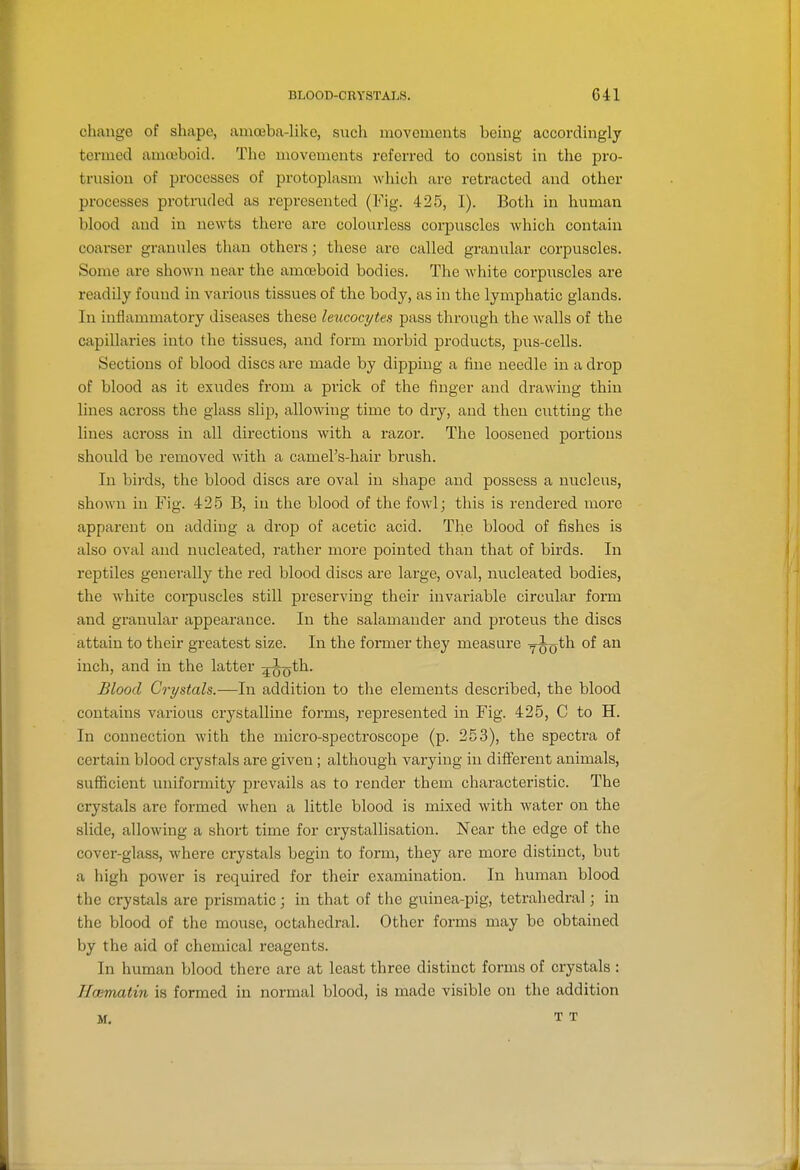 cliiuige of shape, amojba-liko, sucli movements being accordingly termed amoeboid. Tlic movements referred to consist in the pro- trusion of processes of protoplasm which arc retracted and other processes protruded as represented (Fig. 425, I). Both in human blood and in newts there are colourless corpuscles which contain coarser granules than others; these are called grani;lar corpuscles. Some are shown near the amceboid bodies. The white corpuscles are readily found in various tissues of the body, as in the lymphatic glands. In inflammatory diseases these lexLcocyteH pass through the walls of the capillaries into the tissues, and form morbid products, pus-cells. Sections of blood discs are made by dipping a fine needle in a drop of blood as it exudes from a prick of the finger and drawing thin lines across the glass slip, allowing time to dry, and then cntting the lines across in all directions with a razor. The loosened portions should be removed with a camel's-hair brush. In birds, the blood discs are oval in shape and possess a nucleus, shown in Fig. 425 B, in the blood of the fowl; this is rendered more apparent on adding a drop of acetic acid. The blood of fishes is also oval and nucleated, rather more pointed than that of birds. In reptiles generally the red blood discs are large, oval, nucleated bodies, the white coi^puscles still preserving their invariable circular form and granular appearance. In the salamander and proteus the discs attain to their greatest size. In the former they measure yjo^^ inch, and in the latter ;j^th. Blood Crystals.—In addition to the elements described, the blood contains various crystalline forms, represented in Fig. 425, C to H. In connection with the micro-spectroscope (p. 253), the spectra of certain blood crystals are given; although varying in different animals, sufficient uniformity prevails as to render them characteristic. The crystals are formed when a little blood is mixed with water on the slide, allowing a short time for crystallisation. Near the edge of the cover-glass, where crystals begin to form, they are more distinct, but a high power is required for their examination. In human blood the crystals are prismatic; in that of the guinea-pig, tetrahedral; in the blood of the mouse, octahedral. Other forms may be obtained by the aid of chemical reagents. In human blood there are at least three distinct forms of crystals : Hcematin is formed in normal blood, is made visible on the addition M. T T