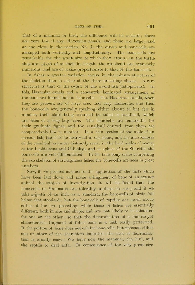 that of a maminal oi- bird, the difference will be noticed; there arc very few, if any, Haversian canals, and these are large; and at one view, in the section. No. 7, the canals and bono-cells are arranged both vertically and longitudinally. The bone-cells are remarkable for the great size to which they attain; in the turtle they are ^yg^th of an inch in length, the canaliculi are extremely numerous, and are of a size proportionate to that of the bone-ccll. In fishes a greater variation occurs in the minute structure of the skeleton than in cither of the three preceding classes. A rare structure is that of the sword of the sword-fish (Istiophorus). In this. Haversian canals and a concentric laminated an-angement of the bone are found, but no bone-cells. The Haversian canals, when they are present, are of large size, and very numerous, and then the bone-cells are, generally speaking, either absent or but few in number, their place beiiog' occupied by tubes or canaliculi, which are often of a very large size. The bone-cells are remarkable for their graduate figure, and the canaliculi derived from them are comparatively few in number. In a thin section of the scale of an osseous fish, the cells lie nearly all in one plane, and the anastomoses of the canaliculi are more distinctly seen ; in the hard scales of many, as the Lepidosteus and Calicthys, and in spines of the Siluridse, the bone-cells are well differentiated. In the true bony scales comprising the exo-skeleton of cartilaginous fishes the bone-cells are seen in great numbers. Now, if we proceed at once to the application of the facts which have been laid down, and make a fragment of bone of an extinct animal the subject of investigation, it will be found that the bone-cells in Mammalia are tolerably uniform in size; and if we take 2060^^ ^''^ ^ standard, the bone-cells of birds fall below that standard; but the bone-cells of reptiles are much above either of the two preceding, while those of fishes are essentially different, both in size and shape, and are not likely to be mistaken for one or the other ; so that the determination of a miniite yet characteristic fragment of fishes' bone is a task easily performed. If the portion of bone does not exhibit bone-cells, but presents either one or other of the characters indicated, the task of discrimina- tion is equally easy. We have now the mammal, the bird, and the reptile to deal with. In consequence of the very great size