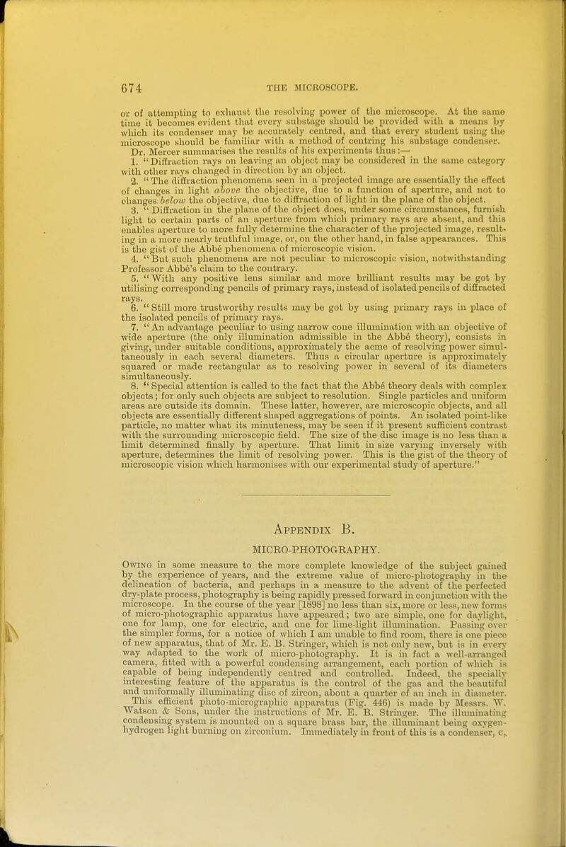 or of attempting to exhaust the resolving power of the microscope. At the same time it becomes evident that everj' substage should be provided with a means by which its condenser may be accurately centred, and that every student using the microscope should be familiar witli a method of centring his substage condenser. Dr. Mercer summarises the results of his experiments thus:— 1. Diffraction rays on leaving an object may be considered in the same category with other rays changed in direction by an object. 2.  The diffraction j)henomena seen in a projected image are essentially the effect of changes in light above the objective, due to a function of aperture, and not to changes below the objective, due to diffraction of light in the plane of the object. 3.  Diffraction in the plane of the object does, under some circumstances, furnish light to certain parts of an aperture from which primary rays are absent, and this enables aperture to more fully determine the character of the projected image, result- ing in a more nearly truthful image, or, on the other hand, in false appearances. This is the gist of the Abbe phenomena of microscopic vision. 4.  But such phenomena are not peculiar to microscopic vision, notwithstanding Professor Abbe's claim to the contrary. 5.  With any positive lens similar and more brilliant results may be got by utilising corresponding pencils of primary rays, instead of isolated pencils of diffracted rays. 6.  Still more trustworthy results may be got by using primary rays in place of the isolated pencils of primary rays. 7.  All advantage peculiar to using narrow cone illumination with an objective of wide aperture (the only illumination admissible in the Abbe theory), consists in giving, under suitable conditions, approximately the acme of resolving power simul- taneously in each several diameters. Thus a circular apertm-e is approximately squared or made rectangular as to resolving power in several of its diameters simultaneously. 8.  Special attention is called to the fact that the Abbe theory deals with complex objects; for only such objects are subject to resolution. Single particles and uniform areas are outside its domain. These latter, however, are microscopic objects, and all objects are essentially different shaped aggregations of points. An isolated point-like particle, no matter what its minuteness, may be seen if it present sufficient contrast with the surrounding microscopic field. The size of the disc image is no less than a limit determined fuially by aperture. That limit in size varying inversely with aperture, determines the limit of resolving power. This is the gist of the theory of microscopic vision which harmonises with our experimental study of aperture. Appendix B. MICEO-PHOTOCtEAPHY. Owing in some measure to the more complete knowledge of the subject gained by the experience of years, and the extreme value of micro-photography in the delineation of bacteria, and perhaps in a measure to the advent of the perfected dry-plate process, photograiihy is being rapidly pressed forward in conjunction with the microscope. In the course of the year [1898] no less than six, more or less, new forms of micro-photographic apparatus have appeared j two are simple, one for daylight, one for lamp, one for electric, and one for lime-light ilhunination. Passing over the simpler forms, for a notice of which I am unable to find room, there is one piece of new apparatus, that of Mr. E. B. Stringer, which is not only new, but is in every way adapted to the work of micro-photography. It is in fact a well-arranged camera, fitted with a powerful condensing arrangement, each portion of which is capable of being independently centred and controlled. Indeed, the specially interesting feature of the apparatus is the control of the gas and the beautiful and uniformally illmninating disc of zircon, about a quarter of an inch in diameter. This efficient photo-niicrographic apparatus (Fig. 446) is made by Messrs. W. Watson & Sons, under the instructions of Mr. E. B. Stringer. The illuminating condensing system is mounted on a square brass bar, the ilhuninant being oxygen- hydrogen light burning on zirconium. Immediately in front of this is a condenser, c„