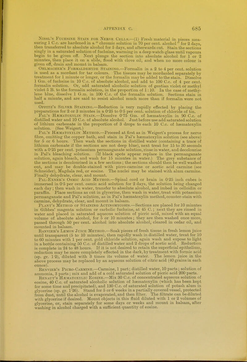 Nissl's FucHSiNE Stain I'OK Nkuve Cells.—(1) Fienli nuiterial in pieces mea- suring 1 C.c. are lumlened in a  clironiio solution in 70 per cent, alcohol  for 2 days, then transferred to absolute alcohol for 5 days, and afterwards cut. Stain the sections singly in a saturated solution of fuchsine, warming in a deep watch-glass until vapours begin to be given off. Next plunge the section into absolute alcohol for 1 or 2 uiiuutes, then place it on a slide, flood with clove oil, and when no more colour is given off, drain and mount in balsam. Ohlm.\cheb's Fobm.\ldehyde St.\ining.—Formalin in a 2 to 4 per cent, solution is used as a mordant for tar colours. The tissues may be mordanted separately by treatment for 1 minute or longer, or the formalin maybe added to the stain. Dissolve 1 Gm. of fuchsine in 10 C.c. of absolute alcohol, and add to 100 C.c. of 4 per cent, formalin solution. Or, add saturated alcoholic solution of gentian violet or methyl violet 5 B. to the formalin solution, in the proportion of 1:10. In the case of methy- lene blue, dissolve 1 G-.m. in 100 C.c. of the formalin solution. Sections stain in half a minute, and are said to resist alcohol much more than if formalin were not used. Oppitz's Sil\'er St.vining.—Reduction is very rapidly effected by placing the preparations for 2 or 3 minutes in a 0'25 to 0 5 per cent, solution of chloride of tin. Pal's Hematoxylin Stain.—Dissolve 0 75 Gm. of hnematoxylin in 90 C.c. of distilled water and 10 C.c. of absolute alcohol. Just before use add saturated solution of lithium carbonate in the proportion of 3 drops to each 10 C.c. of hrematoxylin solution. (See Weigert.) Pal's H.'ematoxylin Method.—Proceed at first as in Weigert's process for nerve fibre, omitting the copper bath, and stain in Pal's hematoxylin solution (see above) for 5 or 6 hours. Then wash the sections in distilled water (containing a trace of lithium carbonate if the sections are not deep blue), next treat for 15 to 80 seconds with a 0'25 per cent, i^otassimn permanganate solution, rinse in water, and decolourise in Pal's bleacliing solution. (If black spots appear replace in the permanganate solution, again bleach, and wash for 15 mhiutes in water.) The grey substance of the sections is decolourised in a few sections; the sections should then be well washed out, and may be double-stained with picro-carmine or acetic acid carmine (see Schneider), Magdala red, or eosine. The nuclei may be stained with alum carmine. Finally dehydrate, clear, and mount. P.\l-Exneb's Osmic Acid Method.—Spinal cord or brain in 0'25 inch cubes is immersed in 05 per cent, osmic acid solution for 2 days, the solution being changed each day; then wash in water, transfer to absolute alcohol, and imbed in celloidin or paraffin. Place sections as cut in glycerine, then wash in water, treat with iiotassium permanganate and Pal's solution, as in Pal's hoematoxylin method, counter-stain with carmine, dehydrate, clear, and mount in balsam. Plant's Method of Staining Actinomycosis.—Sections are placed for 10 minutes in Gibbes' magenta solution or carbolic fuchsine, at 45 C.; next they are rinsed in water and placed in saturated aqueous solution of picric acid, mixed with an equal volume of absolute alcohol, for 5 or 10 minutes ; they are then washed once more, passed through 50 per cent, alcohol into absolute alcohol, cleared in cedar oil, and momited in balsam. Ranvieb's Lemon Juice Method.—Soak pieces of fresh tissue in fresh lemon juice until transparent (5 to 10 minutes), then rapidly wash in distilled water, treat for 10 to 60 minutes with 1 per cent, gold cliloride solution, again wash and expose to light in a bottle containing 50 C.c. of distilled water and 2 drops of acetic acid. Reduction is complete in 24 to 48 hours. If it is not desired to retain the superficial epithelium, reduction may be more completely effected in the dark, by treatment with formic acid (sp. gi-. 1'2), diluted with 3 tinies its volame of water. The lemon juice in the above process may be replaced by an aqueous solution of citric acid (40 grams in each ounce). Renvieb's Picbo-Cabmine.—Cannine, 1 part; distilled water, 10 parts; solution of ammonia, 3 parts; mix and add of a cold saturated solution of picric acid 200 parts. Renaut's H;ematoxylic Eosine.—Mix 30 C.c. of concentrated aqueous solution of eosine, 40 C.c. of satiu-ated alcoholic solution of hrematoxylin (which has been kept for some time and precipitated), and 130 C.c. of saturated solution of potash alum in glycerine (sp. gr. 1-26). Stand for 5 or 6 weeks in a partially covered vessel, protected from dust, until the alcohol is evaporated, and then filter. The filtrate can be diluted with glycerine if desired. Mount objects in this fluid diluted with 1 or 2 volumes of glycerine, or, stain separately for some days or weeks and mount in balsam, after washing in alcohol charged with a sufficient quantity of eosine.