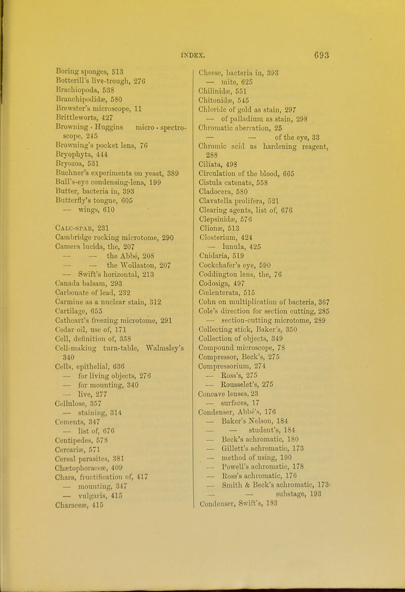 Boring sponges, 513 Botterill's live-trough, 27G Brachiopoda, 538 Branchipodidte, 580 Brewster's niicroscopo, 11 Brittleworts, 427 Browning • Huggins micro - spectro- scope, 245 Browning's pocket lens, 70 Bryopliyta, 444 Bryozoa, 531 Bncliner's experiments on yeast, 389 Bull's-eye condensiug-lens, 199 Butter, bacteria in, 393 Butterfly's tongue, 605 — wings, 610 Calc-spar, 231 Cambridge rocking microtome, 290 Camera lucida, the, 207 — — the Abbe, 208 — — the AVoUaston, 207 — Swift's horizontal, 213 Canada balsam, 293 Carbonate of lead, 232 Carmine as a nuclear stain, 312 Cartilage, 655 Catlicart's freezing microtome, 291 Cedar oil, use of, 171 Cell, definition of, 358 Cell-making turn-table, VValmsley's 340 Cells, epithelial, 636 — for living objects, 276 — for mounting, 340 — live, 277 Cellulose, 357 — staining, 314 Cements, 347 — list of, 676 Centipedes, 578 Cercarire, 571 Cereal parasites, 381 Chjetophoraceffi, 409 Chara, fructification of, 417 — mounting, 347 — vulgaris, 415 Characeie, 415 Cheese, bacteria in, 393 — mite, 625 Chilinidai, 551 Chitonida% 545 Chloride of gold as stain, 297 — of palladium as stain, 298 Chromatic aberi'ation, 25 — — of the eye, 33 Chromic acid as hardening reagent, 288 Ciliata, 498 Circulation of the blood, 665 Cistula catenata, 558 Cladocera, 580 Clavatella prolifera, 521 Clearing agents, list of, 676 Clepsiuidce, 576 Cliona?, 513 Closterium, 424 — limula, 425 Cnidaria, 519 Cockchafer's eye, 590 Coddington lens, the, 76 Codosiga, 497 Ccelenterata, 515 Cohn on multiplication of bacteria, 367 Cole's direction for section cutting, 285 — section-cutting microtome, 289 Collecting stick. Baker's, 350 Collection of objects, 349 Compound microscope, 78 Compressor, Beck's, 275 Compressorium, 274 — Ross's, 275 — Rousselet's, 275 Concave lenses, 23 — surfaces, 17 Condenser, Abbe's, 176 — Baker's Nelson, 184 — — student's, 184 — Beck's achromatic, 180 — Gillett's achromatic, 173 — method of using, 190 — Powell's achromatic, 178 — Ross's achromatic, 176 — Smith & Beck's achromatic, 173- — — sub stage, 193 Condenser, Swift's, 183