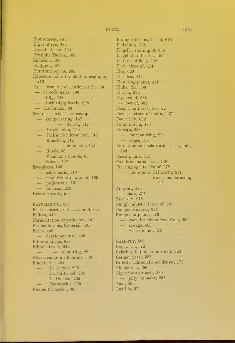 Equisetacea;, 449 Ergot of rye, 382 Eristalis teiiax, 594 Erysiphe Tuckeri, 380 Eudorina, 406 Euglypta, 482 Eurotium repens, 383 Exposure table for plioto-micogniphVj 213 Eye, chromatic aberration of tlio, 33 — of cockchafer, 590 — of fly, 588 — of whirligig beetle, 608 — the humau, 30 Eye-piece, Abbe's stereoscopic, 64 — compensating, 147 — — Zeiss's, 147 — Huyghenian, 139 — Jackson's micrometer, 143 — Ramsdeu, 142 — — micrometer, 145 •— Ross's, 68 — Wenbam's double, 63 — Zeiss's, 147 Eye-pieces, 139 — achromatic, 149 — magnifying powers of, 169 — projections, 150 — to clean, 259 Eyes of insects, 584 Favellidium, 415 Feet of insects, observation of, 604 Felices, 446 Fermentation experiments, 361 Fenuentations, bacterial, 391 Ferns, 446 — development of, 446 Fibro-cartilage, 657 Fibrous tissue, 642 — — mounting, 296 Filaria sanguinis lionunis, 568 Finder, the, 204 — the Aniyot, 205 — the Alaltwood, 204 — the Okeden, 205 — Pantacsek's, 205 Fission formation, 365 Fixing solutions, list of, 678 Flabellum, 528 Flagcllii, staining of, 336 Flagellate infusoria, 495 Flatness of field, 262 Flax, libres of, 474 Flea, 629 Floridea3, 413 Flowering plants, 451 Fluke, the, 569 Flustra, 532 Fly, eye of, 588 — foot of, 602 Focal length of lenses, 22 Focus, method of finding, 271 Foot of fly, 602 Foraminifera, 483 Forceps, 283 — for mounting, 294 — stage, 198 Formation and polarisation of crystals, 239 Fossil plants, 475 ' Fossilised diatomaceae, 438 Freezing agents, list of, 678 — microtome, Cathcart's, 291 — — directions for using, 291 Frog-bit, 418 — plate, 277 Froth-fly, 618 Fungi, industrial uses of, 391 Fungoid diseases, 374 Fungus on plants, 376 — root, beneflt to trees from, 396 — sewage, 400 — where found, 379 Gall-fly, 596 Gapeworm, 572 Gelatine, to prepare nutrient, 328 German yeast, 388 Gillett's achromatic condenser, 173 Globigerina, 486 Glycerine agar-agar, 330 — jelly) to make, 297 Gnat, 696 Gnathia, 579