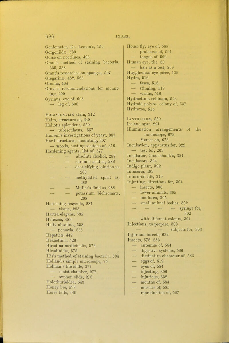 Goniometer, Dr. Leeson's, 150 Gorgoniida;, 530 Gosse on noctiluca, 496 Gram's method of staining bacteria, 335, 338 Grant's researches on sponges, 507 Gregarina;, 482, 563 Gromia, 484 Grove's recommendations for mount- ing, 299 Gyrinus, ej'e of, 608 — leg of, 608 HiEMATOXYLiK stain, 312 Hairs, structure of, 648 Haliotis splendens, 559 — tuberculatus, 557 Hansen's investigations of yeast, 387 Hard structures, mounting, 307 — woods, cutting sections of, 316 Hardening agents, list of, 677 — — absolute alcohol, 287 —■ chromic acid as, 288 — — decalcifying solution as, 288 — — methylated spirit as, 288 — — Muller's fluid as, 288 — — potassium bichromate, 288 Htinieniug reagents, 287 — tissue, 283 Hartea elegaus, 535 Heliozoa, 489 Helix absoluta, 558 — pomatia, 558 Hepaticte, 442 Hexactinia, 526 Hu-udina medicinalis, 576 Hirudinidffi, 575 His's method of staining bacteria, 334 Holland's simple micvoscojie, 75 Holman's life slide, 277 — moist chamber, 277 — syphon slide, 278 Holothurioidea, 543 Honey bee, 598 Horse-tails, 449 House flj', eye of, 588 — proboscis of, 591 — tongue of, 592 Human eye, the, 30 — hair as a test, 269 Huyghenian eye-piece, 139 Hydi-a, 516 — fasca, 516 — stinging, 519 — viridis, 516 Hydractinia echinata, 523 Hydroid polyps, colony of, 537 Hydrozoa, 515 lANTHINIDiE, 550 Iceland spar, 221 Illumination arrangements of the microscope, 673 — !RIercer on, 673 Incubation, apparatus for, 322 — test for, 263 Incubator, Crookshank's, 324 Incubators, 324 Indigo plant, 392 Infusoria, 493 Infusorial life, 349 Injecting, directions for, 304 — insects, 306 — lower animals, 305 — mollusca, 305 — small animal bodies, 302 — — — — syringe for, 302 — with different colours, 304 Injections, to prei^are, 303 — — subjects for, 303 Injurious insects, 632 Insects, 578, 583 — antennjE of, 584 — digestive systems, 586 — distinctive character of, 583 — eggs of, 612 — ej'es of, 584 — injeetmg, 306 — injurious, 632 — mouths of, 584 — muscles of, 585 —• reiiroduction of, 587