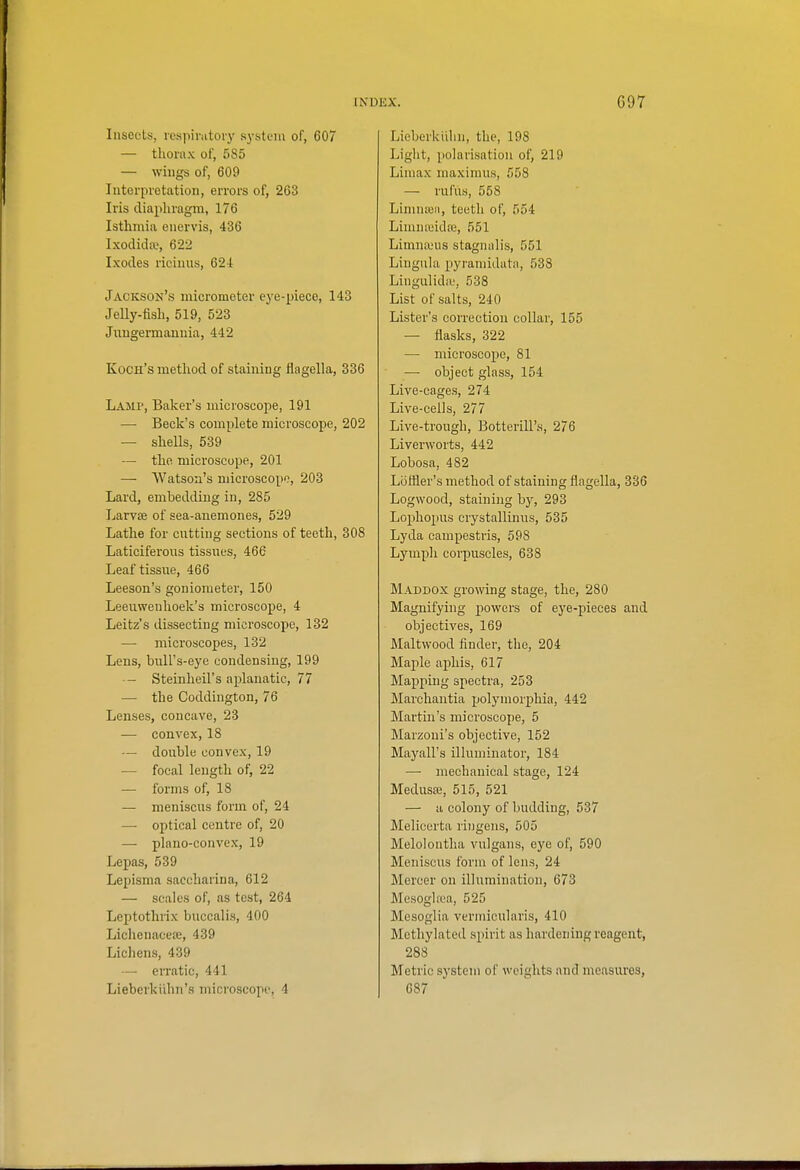 Insects, lesiiirntoiy systuiu of, 607 — thorax of, 585 — wiugs of, 609 Interpretation, errors of, 263 Iris diapliragm, 176 Isthmia enervis, 436 Ixodida?, 622 Ixodes riciiiUH, 624 Jackson's micrometer eye-piece, 143 Jelly-fisli, 519, 523 Jiiugermannia, 442 Kuch's metliod of staining fiagella, 336 Lajip, Baker's microscope, 191 — Beck's complete microscope, 202 — shells, 539 — the microscope, 201 — Watson's microscope, 203 Lard, embedding in, 285 LarviB of sea-auemones, 529 Lathe for cutting sections of teeth, 308 Laticiferoias tissues, 466 Leaf tissue, 466 Leeson's goniometer, 150 Leeuwenhoek's microscope, 4 Leitz's dissecting microscope, 132 — microscopes, 132 Lens, bull's-eye condensing, 199 ■- Steinheil's aplanatic, 77 — the Coddington, 76 Lenses, concave, 23 •— convex, 18 — double convex, 19 — focal length of, 22 — forms of, 18 — meniscus form of, 24 — optical centre of, 20 —■ plano-convex, 19 Lepas, 539 Lepisma saccharina, 612 — scales of, as test, 264 Leptothrix buccalis, 400 Lichenaceee, 439 Lichens, 439 —■ erratic, 441 Lieberkiihn's microscope, 4 Lieberkiilin, the, 198 Light, polarisation of, 219 Limax maximus, 558 — rufus, 558 Linuueii, teeth of, 554 Linuucidre, 551 Limna;us stagnalis, 551 Lingula pyramidata, 538 Lingulidie, 538 List of salts, 240 Lister's correction collar, 155 — flasks, 322 — microscope, 81 — object glass, 154 Live-cages, 274 Live-cells, 277 Live-trough, Botterill's, 276 Liverworts, 442 Lobosa, 482 Liifller's method of staining flagella, 336 Logwood, staining by, 293 Lophopus crystallinus, 535 Lyda campestris, 598 Lymph corpuscles, 638 Maddox growing stage, the, 280 Magnifying powers of eye-pieces and objectives, 169 Maltwood finder, the, 204 Majile aphis, 617 Mapping spectra, 253 Marchantia polymorj)hia, 442 Martin's microscope, 5 Marzoni's objective, 152 Mayall's illuminator, 184 — mechanical stage, 124 Medusffi, 515, 521 — a colony of budding, 537 Melicerta ringens, 505 Melolontha vulgans, eye of, 590 Meniscus form of lens, 24 Mercer on illumination, 673 Mesoghea, 525 Mesoglia verniicularis, 410 Methylated spirit as hardening reagent, 288 Metric system of weights and measures, 687