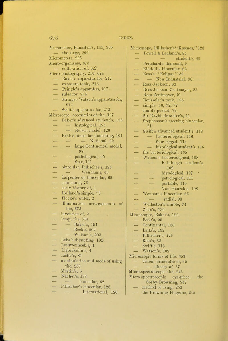 Micrometer, lUinsdcu's, li5, 206 — the stage, 206 Micrometers, 205 Micro-organisms, 373 — cultivation of, 327 Micro-i)liotography, 210, 674 — Baker's apparatus lor, 217 — exposure table, 213 — Pringle's apparatus, 217 — rules for, 214 — Stringer-Watson's apparatus for, 674 — Swift's apparatus for, 213 Microscope, accessories of the, 197 — Baker's advanced student's, 123 — — histological, 125 — — Nelson model, 120 — Beck's binocular dissecting, 101 — — — National, 99 — — large Continental model, 98 — — pathological, 95 — — Star, 101 — binocular, Pillischer's, 128 — — Weuham's, 65 — Carpenter on binocular, 69 — Compound, 78 — early history of, 1 — Holland's simple, 75 — Hooke's water, 2 — illumination arrangements of the, 673 — invention of, 2 — lamp, the, 201 — — Baker's, 191 — — Beck's, 202 — — Watson's, 203 — Leitz's dissecting-, 132. — Leeuwenhoek's, 4 — Lieberkiihn's, 4 — Lister's, 81 — manipulation and mode of using the, 258 — Martin's, 5 — Nachet's, 133 — — binocular, 62 — Pillischer's binocular, 128 — — International, 126 Microscope, Pillischer's Kosmos, 128 — Powell & Lealand's, 85 — — student's, 88 — Pritchard's diamond, 9 — Riddell's binocular, 62 — Ross's Eclipse, 89 — — New Industrial, 90 — Ross-Jackson, 82 — Ross-Jackson-Zentmayer, 83 — Ross-Zentmayer, 91 — Rousselet's tank, 126 — simple, 30, 72, 77 — simple pocket, 73 — Sir David Brewster's, 11 — Stephenson's erecting binocular, 71 — Swift's advanced student's, 118 — — bacteriological, 116 — — four-legged, 114 — — histological student's, 116 — the bacteriological, 135 — AVatson's bacteriological, 108 — — Edinburgh student's, 102 — — histological, 107 — — petrological, 111 — — portable, 110 — — Van Heurck's, 108 — Weuham's binocular, 65 — radial, 90 — Wollastou's simple, 74 — Zeiss's, 130 Microscopes, Baker's, 120 — Beck's, 95 — Continental, 130 — Leitz's, 132 — Pillischer's, 126 — Ross's, 88 — Swift's, 113 — Watson's, 102 Microscopic forms of life, 353 — vision, principles of, 45 — — theorj' of, 37 Micro-spectroscope, the, 243 Micro-spectroscopic eye-piece, the Sorby-Browniug, 247 — inethod of using, 250 — the Browning-Huggins, 245