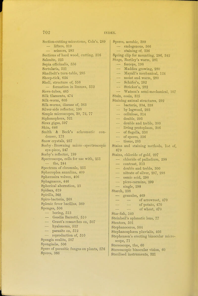 Section-cutting microtome, Cole's, 289 — lifters, 319 — scissors, 283 Sections of hard wood, cutting, 316 Selenite, 225 Sepia officinalis, 556 Sertularia, 521 Slmdbolt's turn-table, 295 Sheep-tick, 624 Shell, structure of, 558 — formation in limnrea, 552 Sieve-tubes, 465 Silk fdaments, 474 Silk-worm, 605 Silk-worms, disease of, 363 Silver-side reflector, 198 Simple microscopes, 30, 72, 77 Siphonopliora, 521 Sirax gigas, 597 Skin, 646 Smith & Beck's acliromatic con- denser, 173 Snow crystals, 237 Sorby - Browning micro - spectroscopic eye-piece, 247 Sorby's reflector, 199 Spectroscope, cells for use with, 251 — the, 244 Spectrum of chromule, 255 Sphajroplea anuulina, 409 Sphferosira volvex, 406 Sphagnacete, 446 Spherical aberration, 23 Spiders, 619 Spirilla, 368 Spiro-bacteria, 368 Splenic fever bacillus, 369 Sponges, 506 — boring, 513 — Geodia Barretti, 510 — Grant's researches on, 507 — hyalonema, 512 — parasite on, 512 — reproduction of, 510 Spougia coalita, 507 SpongiadiB, 506 Spore of parasitic fungus on plants, 576 Spores, 366 Spores, aerobic, 399 — endogenous, 366 — staining of, 336 Spring clip for mounting, 296, 342 Stage, Bartley's warm, 281 — forceps, 198 — Maddox growing, 280 — Mayall's mechanical, 124 —- moist and warm, 280 — Schiifer's, 282 — Strieker's, 282 — Watson's semi-mechanical, 10 Stain, eosin, 315 Staining animal structures, 292 — bacteria, 334, 338 — by logwood, 293 — cellulose, 314 — double, 293 — double and treble, 300 — living protoplasm, 306 — offlagella, 336 — of spores, 336 — tissue, 283 Stains and staining methods, list o 679 Stains, chloride of gold, 297 — chloride of palladium, 298 — contrast, 313 — double and treble, 300 — nitrate of silver, 297, 298 — osmic acid, 298 — picro-carmine, 299 — single, 298 Starch, 238 — granules, 469 — — of arrowroot, 470 —• — of potato, 470 — — of wheat, 470 Star-fish, 540 Steinheil's aplanatic lens, 77 Stentors, 501 Stephanoceros, 501 Stephauosphffira pluvialis, 403 Stephenson's erecting binocular micro scope, 71 Stereoscope, the, 60 Stereoscopic binocular vision, 60 Sterilised instruments, 321