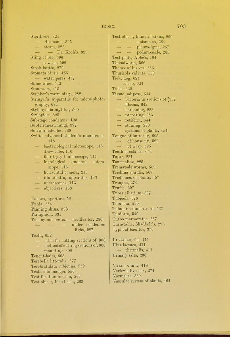 Sterilisers, 324 — Hearson's, 325 — stenni, 325 — — Dr. Koch's, 325 Sting of bee, 596 — of Wiisp, 596 Stock-bottle, 279 Stomata of iris, 456 — water pores, 457 Stoue-lilies, 542 Stoiiewort, 415 Strickei''s warm stage, 282 Stringer's apparatus for raicro-plioto- graphy, 674 Stylonychia mytilus, 500 Stylopidiie, 628 Substage condenser, 193 Subterranean fungi, 397 Sun-animalcules, 489 Swift's advanced student's microscope, 118 — bacteriological microscope, 116 — draw-tube, 116 — four-legged microscope, 114 — histological student's micro- scope, 116 — horizontal camera, 213 — illuminating apparatus, 183 —• microscopes, 113 — objectives, 168 Tables, aperture, 58 Tfenia, 564 Tanning skins, 393 Tardigrada, 631 Teasing out sections, needles for, 286 — — — under condensed light, 287 Teeth, 652 — lathe for cutting sections of, 308 — method of cutting sections of, 308 — mounting, 308 Tenent-hairs, 603 Terebella littoralis, 577 Terebratulata rubicuna, 559 Testacella maugoi, 556 Test for illumination, 263 Test object, blood as a, 263 Test object, human hair as, 269 — — lepisma as, 264 — — plcurosigmn, 267 — — podura-scale, 268 Test-plate, Abbe's, 164 Threadworm, 566 Thorax of insects, 585 Thuricola valvata, 500 Tick, dog, 624 — sheep, 624 Ticks, 622 Tissue, adipose, 644 — bacteria in sections of,[33T — fibrous, 642 — hardening, 283 — preparing, 283 — retiform, 644 — staining, 283 — systems of plants, 454 Tongue of butterfly, 605 — of house fly, 592 — of wasp, 595 Tooth substance, 654 Topaz, 231 Tourmaline, 225 Trematode worms, 569 Trichina spiralis, 567 Trichomes of plants, 457 Troughs, 274 Truffle, 397 Tuber cibarium, 397 Tubicola, 576 Tubipora, 530 Tubularia dumortierii, 537 Tunicata, 549 Turbo marmoratus, 557 Turn-table, Shadbolt's, 295- Typhoid bacillus, 370 Ulvace^e, the, 411 Ulva lactuca, 411 — thermalis, 411 Urinary salts, 236 Vallisneria, 418 Varley's live-box, 274 Varnishes, 339 Vascular system of plants, 464