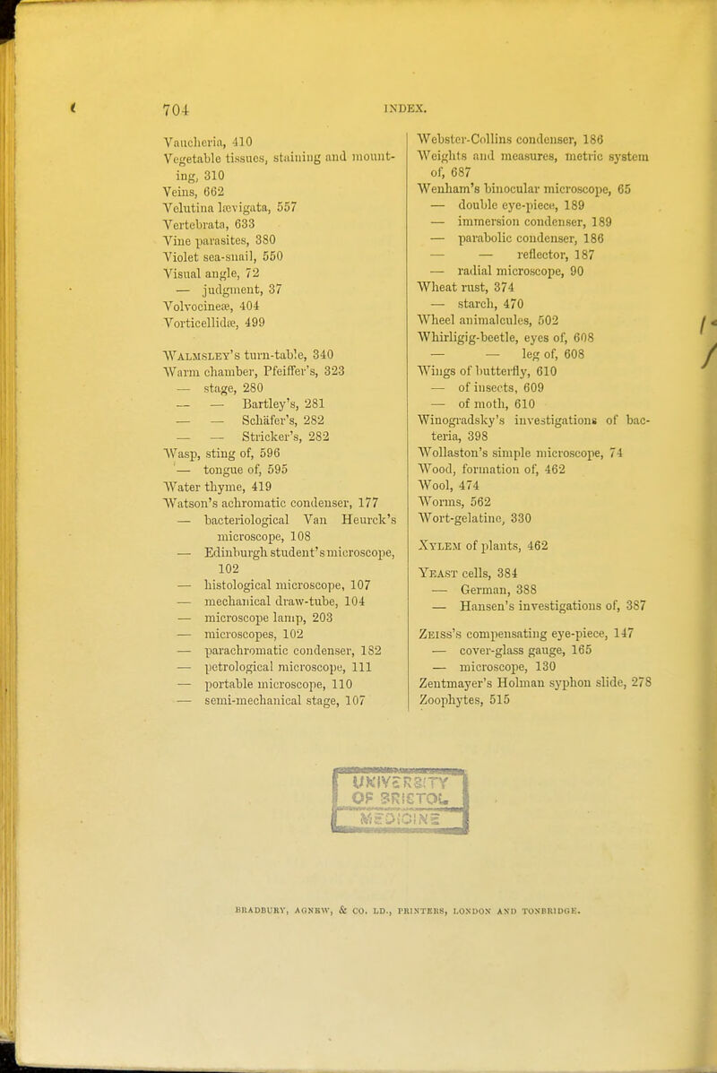 Vaiiclicria, 410 Vegetable tissues, staining and mount- ing, 310 Veins, 662 Vehitina Ifcvigata, 557 Vertebrata, 633 Vine parasites, 380 Violet sea-snail, 550 Visual angle, 12 — judgment, 37 VolvocineEP, 404 Vorticellidte, 499 Walmsley's turn-table, 340 Warm chamber, PfeifFev's, 323 — stage, 280 — — Bartley's, 281 — — Scbafer's, 282 — — Strieker's, 282 AVasp, sting of, 596 '— tongue of, 595 Water thyme, 419 Watson's achromatic condenser, 177 — bacteriological Van Heurck's microscope, 108 — Edinburgh student's microscope, 102 — histological microscope, 107 — mechanical draw-tube, 104 — microscope lamp, 203 — microscopes, 102 ■— parachroniatic condenser, 182 — petrological microscope. 111 — portable microscope, 110 — semi-mechanical stage, 107 Webster-Collins condenser, 186 Weights and measures, metric system of, 687 Wenham's binocular microscope, 65 — double eye-piec(i, 189 — immersion condenser, 189 — parabolic condenser, 186 — — reflector, 187 — radial microscope, 90 Wheat rust, 374 — starch, 470 Wheel animalcules, 502 Whirligig-beetle, eyes of, 608 — — leg of, 608 Wings of butterfly, 610 — of insects, 609 — of moth, 610 Winogradsky's investigations of bac- teria, 398 Wollaston's simple microscope, 74 Wood, formation of, 462 AVool, 474 Worms, 562 Wort-gelatine, 330 Xylem of plants, 462 Yeast cells, 384 — German, 388 — Hansen's investigations of, 387 Zeiss's com]iensating eye-piece, 147 — cover-glass gauge, 165 — microscope, 130 Zentmayer's Holmau syphon slide, 278 Zoophytes, 515 BHADBURY, AGNBW, & CO. LD., PRINTERS, LONDON ANl) TOSBRIDOE.