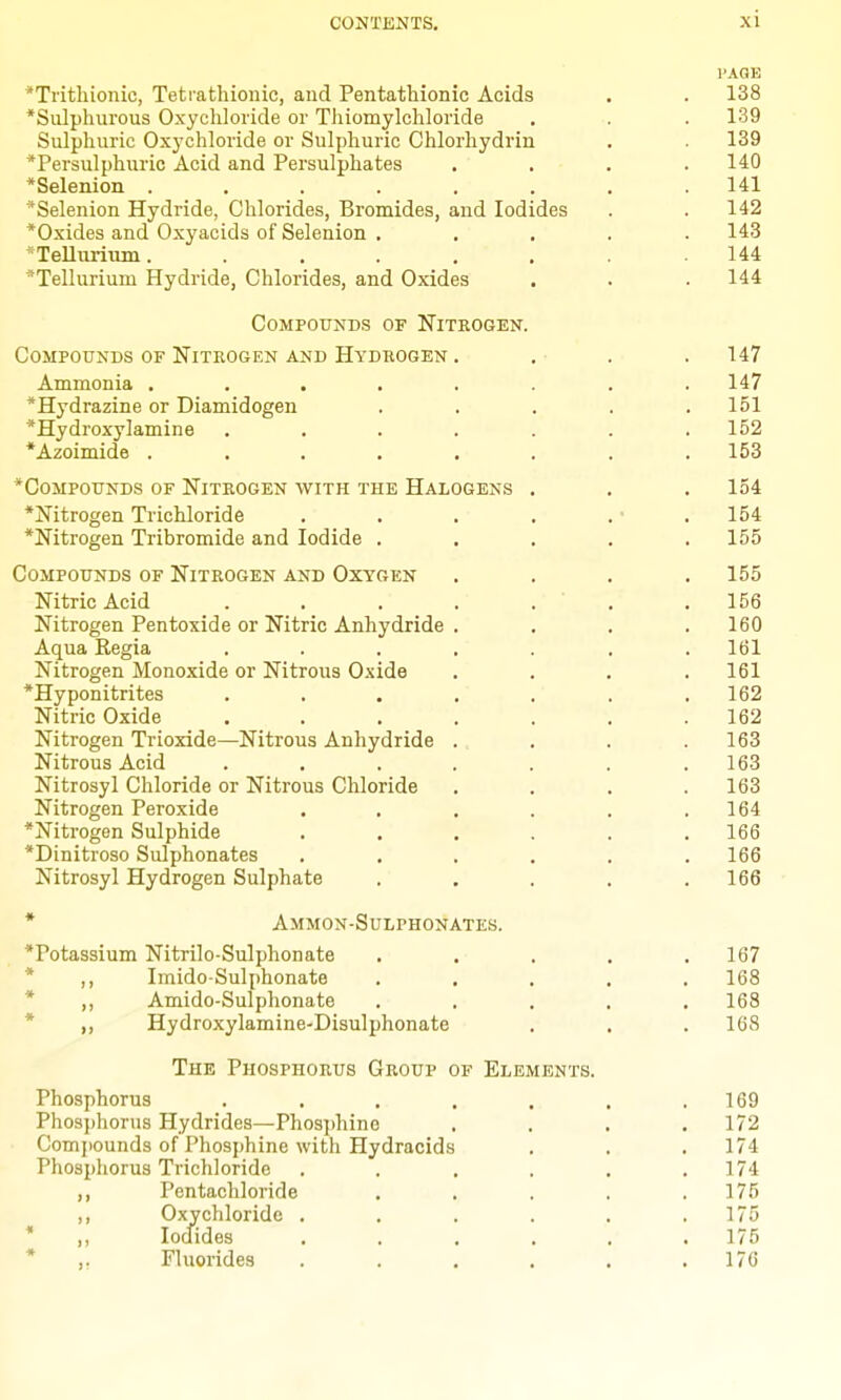 I'AGK *Tritliionic, Tetrathionic, and Pentathionic Acids . . 138 *Sulphurous Oxychloride or Thiomylcliloride , . .139 Sulphuric Oxychloride or Sulphuric Chlorhydrin . 139 *Persulphuric Acid and Persulphates .... 140 *Selenion . . . . . . . .141 *Selenion Hydride, Chlorides, Bromides, and Iodides . .142 *Oxides and Oxyacids of Selenion ..... 143 *Tellurluin. . . . . ' . 144 Tellurium Hydride, Chlorides, and Oxides . . . 144 compottnds of niteogen. Compounds of Nitrogen and Hydrogen . . • . .147 Ammonia ........ 147 •Hydrazine or Diamidogen . . . . .151 *Hydroxylamine . . . . . . .152 *Azoimide ........ 153 *CoMPouNDs OF Nitrogen with the Halogens . . . 154 *Nitrogen Trichloride . . . . . • .154 *Nitrogen Tribromide and Iodide ..... 155 Compounds of Nitrogen and Oxygen .... 155 Nitric Acid . . . . . . .156 Nitrogen Pentoxide or Nitric Anhydride .... 160 Aqua Regia ....... 161 Nitrogen Monoxide or Nitrous Oxide . . . .161 *Hyponitrites . . . . . . .162 Nitric Oxide . . . . . . .162 Nitrogen Trioxide—Nitrous Anhydride . . . .163 Nitrous Acid . . . . . . .163 Nitrosyl Chloride or Nitrous Chloride . . . .163 Nitrogen Peroxide . . . . . .164 *Nitrogen Sulphide . . . . . .166 *Dinitroso Sulphonates ...... 166 Nitrosyl Hydrogen Sulphate ..... 166 * Ammon-Sulphonates. *Potassium Nitrilo-Sulphonate ..... 167 * ,, ImidoSulphonate ..... 168 * ,, Amido-Sulphonate ..... 168 * „ Hydroxylamine-Disulphonate . . . 168 The Phosphorus Group of Elements. Phosphorus . . . . , . .169 Phosphorus Hydrides—Phosphino .... 172 Comj)ounds of Phosphine with Hydracids . . .174 Phosphorus Trichloride . . . . . .174 ,, Pentachloride . . . . .175 ,, Oxychloride . . . . . .175 * ,, Iodides . . . . . .175 * ,, Fluorides . . . . . .176