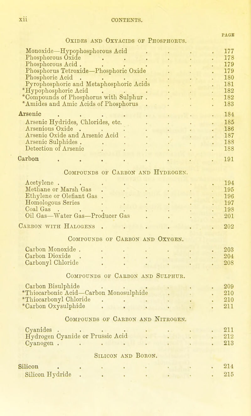 PAGB Oxides and Oxyacids of Phosphoeus. Monoxide—Hypophospliorous Acid .... 177 Phosphorous Oxide ...... 178 Phosphorous Acid . . . . . . .179 Phosphorus Tetroxide—Phosphoric Oxide . . . 179 Phosphoric Acid ....... 180 Pyrophosphoric and Metaphosphoric Acids . . .181 *Hypophosphoric Acid ...... 182 *Compounds of Phosphorus with Sulphur .... 182 *Aniides and Amic Acids of Phosphorus .... 183 Ai'senic ........ 184 Arsenic Hydrides, Chlorides, etc. .... 185 Arsenious Oxide ....... 186 Arsenic Oxide and Arsenic Acid ..... 187 Arsenic Sulphides ....... 188 Detection of Arsenic ...... 188 Carbon ........ 191 Compounds of Carbon and Hydrogen. Acetylene ........ 194 Methane or Marsh Gas ...... 195 Ethylene or defiant Gas . . . . . .196 Homologous Series ...... 197 Coal Gas . . . . . . . .198 Oil Gas—Water Gas—Producer Gas . . . .201 Carbon with Halogens ...... 202 Compounds of Carbon and Oxygen. Carbon Monoxide ....... 203 Carbon Dioxide ....... 204 Carbonyl Chloride ...... 208 Compounds of Carbon and Sulphur. Carbon Bisulphide ...... 209 *Tliiocarbonic Acid—Carbon Monosulphide . . 210 *Thiocarbonyl Chloride ...... 210 *Carbon Oxysulphide . . . . . .211 Compounds of Carbon and Nitrogen. Cyanides ........ 211 Hydrogen Cyanide or Prussia Acid . . . .212 Cyanogen ........ 213 Silicon and Boron. Silicon ........ 214 Silicon Hydride . . . . . . .215