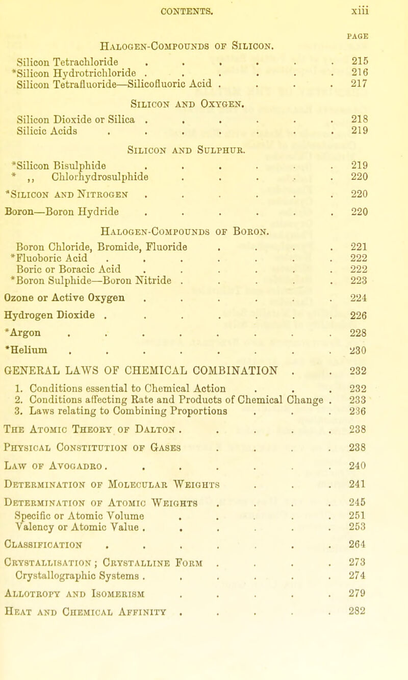 PAGE Halogen-Compounds of Silicon. Silicon Tetrachloride . . . . . .215 *Silicon Hydrotricliloride . . . • . .216 Silicon Tetrafluoride—Silicofluoric Acid .... 217 Silicon and Oxygen. Silicon Dioxide or Silica . . . . . .218 Silicic Acids ....... 219 Silicon and Sulphur. *Silicon Bisulphide ...... 219 * ,, Chlorhydrosulphide . . . .. .220 ^Silicon and Nitrogen ...... 220 Boron—Boron Hydride ...... 220 Halogen-Compounds of Boron. Boron Chloride, Bromide, Fluoride .... 221 *Fluoboric Acid ....... 222 Boric or Boracic Acid ...... 222 *Boron Sulphide—Boron Nitride . . . . .223 Ozone or Active Oxygen ...... 224 Hydrogen Dioxide . ...... 226 *Argon ........ 228 *Helium ........ 230 GENEKAL LAWS OF CHEMICAL COMBINATION . . 232 1. Conditions essential to Chemical Action . . . 232 2. Conditions affecting Rate and Products of Chemical Change . 233 3. Laws relating to Combining Proportions . . . 236 The Atomic Theory of Dalton ..... 238 Physical Constitution of Gases .... 238 Law of Avogadro. ...... 240 Determination of Molecular Weights . . . 241 Determination of Atomic Weights .... 245 Specific or Atomic Volume ..... 251 Valency or Atomic Value ...... 253 Classification ....... 264 Crystallisation ; Crystalline Form .... 273 Crystallographic Systems ...... 274 Allotropy and Isomerism ..... 279 Heat and Chemical Affinity ..... 282