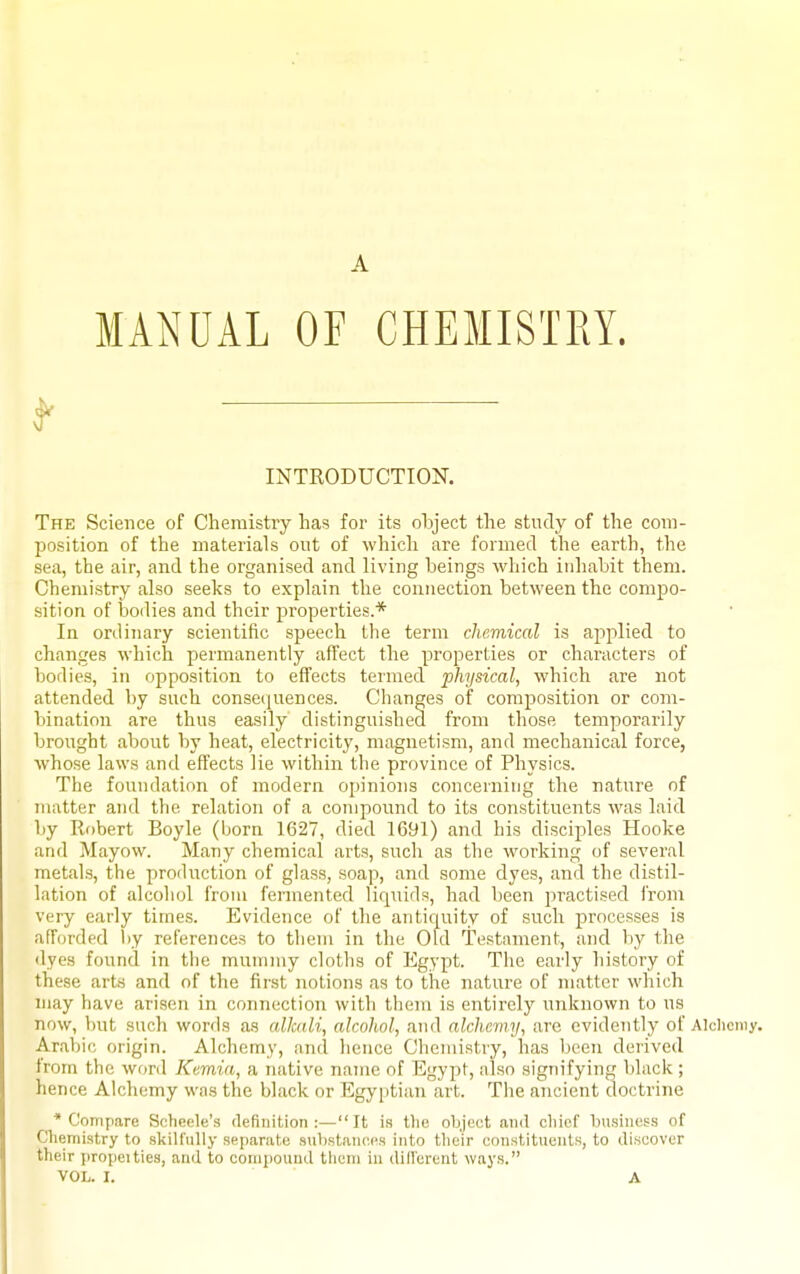 A MANUAL OF CHEMISTRY. f INTRODUCTIOK The Science of Chemistry has for its object the study of the com- I^osition of the materials out of which are formed the earth, the sea, the air, and the organised and living beings which inhabit them. Chemistry also seeks to explain the connection between the compo- sition of bodies and their properties.* In ordinary scientific speech the term chemical is applied to changes which permanently affect the properties or characters of bodies, in opposition to effects termed physical, which are not attended by such conseciuences. Changes of composition or com- bination are thus easily distinguished from those temporarily brought about by heat, electricity, magnetism, and mechanical force, whose laws and effects lie within the province of Physics. The foundation of modern opinions concerning the nature of matter and the relation of a compound to its constituents was laid by Rf)bert Boyle (born 1627, died 1691) and his disciples Hooke and Mayow. Many chemical arts, snch as the working of several metals, the production of glass, soap, and some dyes, and the distil- lation of alcohol from fermented liquids, had been practised from very early times. Evidence of the antic^uity of such processes is afforded l>y references to tliem in the Old Testament, and by the <lyes found in the mummy cloths of Egypt. The early history of these arts and of the first notions as to the nature of matter which may have arisen in connection with them is entirely unknown to us now, but such words as alkali, alcohol, and alchemy, are evidently of Alclicmy. Arabic origin. Alchemy, and hence Chemistry, has been derived from the word Kemia, a native name of Egypt, also signifying black ; hence Alchemy was the black or Egyptian art. The ancient doctrine * Compare Scheele's definition:—It is the object and cliief business of Cliemistry to skilfully separate substances into their constituents, to discover their propel ties, and to compound tlicni in dill'erent ways.