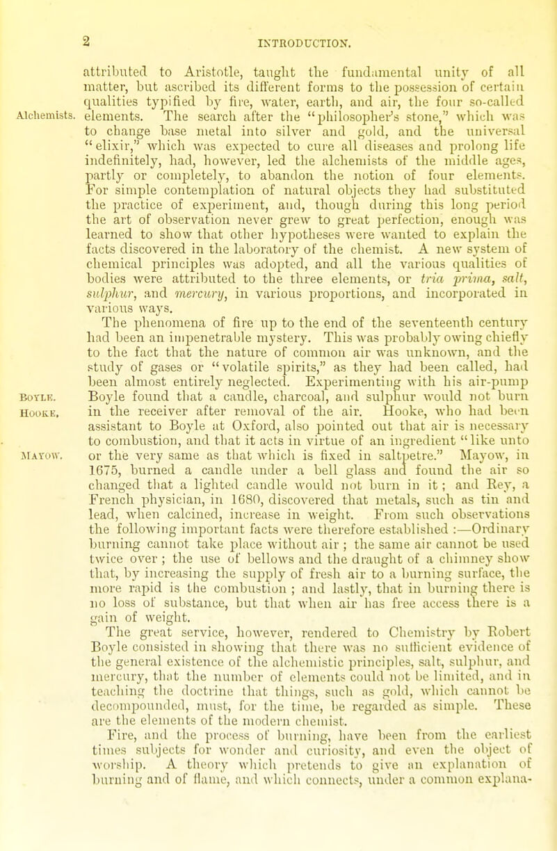 attributed to Aristotle, taught the fuudumental unity of all matter, but ascribed its different forms to the possession of certain qualities typified by fire, water, earth, and air, the four so-called Alchemists, elements. The search after the philosopher's stone, wliich was to change base metal into silver and gold, and the universal elixir, which was expected to cure all diseases and prolong life indefinitely, had, however, led the alchennsts of the middle ages, partly or completely, to abandon the notion of four elements. For simple contemplation of natural objects they had substituted the practice of experiment, and, though during this long period the art of observation never grew to great perfection, enough was learned to show that other hypotheses were wanted to explain the facts discovered in the laboratory of the chemist. A new system of chemical principles was adopted, and all the various qualities of bodies were attributed to the three elements, or tria 'prima, salt, sulphur, and mercury, in various proportions, and incorporated in various ways. The phenomena of fire up to the end of the seventeenth century had been an impenetrable mystery. This was probably owing chiefly to the fact that the nature of common air was unknown, and the study of gases or volatile spirits, as they had been called, had been almost entirely neglected. Experimenting with his air-pump BoYLK. Boyle found that a candle, charcoal, and suliDhur would not burn HooKE. in the receiver after removal of the air. Hooke, wlio had bei-n assistant to Boyle at Oxford, also pointed out that air is necessaiy to combustion, and that it acts in virtue of an ingredient like unto SIAVOW. or the very same as that which is fixed in saltpetre. Mayow, in 1675, burned a candle under a bell glass and found the air so changed that a lighted candle would not burn in it; and Kej', a French physician, in 1680, discovered that metals, such as tin and lead, when calcined, increase in weight. From such observations the following important facts Avere tlierefore established :—Oixiinary burning cannot take place without air ; the same air cannot be used twice over ; the use of bellows and the draught of a cliininey show that, by increasing the supply of fresh air to a burning surface, tlie more rapid is the combustion ; and lastly, that in burning there is no loss of suljstance, but that when air has free access there is a gain of weight. The great service, however, rendered to Chemistry by Eobert Boyle consisted in showing that there was no sulHcient evidence of the general existence of the alchemistic principles, salt, sulphur, and mercury, that the number of elements could not be limited, and in teaching the doctrine that tilings, such as gold, wliich ainnot be decompounded, must, for the time, be regarded as simple. These are the elements of the modern chemist. Fire, and the process of burning, have been from the earliest times subjects for wonder and curiosity, and even tlie object of woi'ship. A theory which pretends to give an explanation of burning and of flame, and which connects, under a common explana-