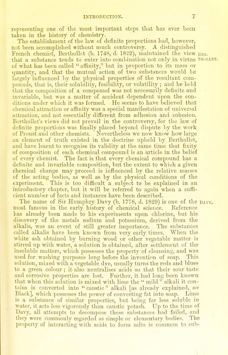representing one of the most important steps that has ever been taken in the history of chemistry. The establishment of the Law of definite proportions had, however, not been accomplished without nmch controversy. A distinguished French chemist, Berthollet (b. 1748, d. 1822), maintained the view y.f.k- that a substance tends to enter into combination not only in virtue thui.let. of what has been called affinity, but in proportion to its mass or ([uantity, and that the mutual action of two substances would be largely influenced T)y the pliysical properties of the resultant com- pounds, that is, their solubility, fusibility, or volatility ; and he held tliat the composition of a compound was not necessarily definite and invariable, but was a matter of accident dependent upon the con- ditions under which it was formed. He seems to have believed that chemical attraction or affinity was a special manifestation of universal attraction, and not essentially different from adhesion and cohesion. Berthollet's views did not prevail in the controversy, for the law of definite proportions was finally placed beyond dispute by the work of Proust and other chemists. Nevertheless we now know how large an element of truth existed in the doctrine upheld by Berthollet, and have learnt to recognise its validity at the same time that fixity of composition of each chemical compound is an article in the belief of every chemist. The fact is that everj' chemical compound has a definite and invariable composition, but the extent to which a given chemical change may proceed is influenced by the relative masses of the acting bodies, as well as by the physical conditions of the experiment. This is too difficult a subject to be explained in an introductory chapter, but it will be referred to again when a suffi- cient number of facts and instances have been described. The name of Sir Humphry Davy (b. 1778, d. 1829) is one of the davy. most famous in the early history of chemical science. Eeference has already been made to his experiments upon chlorine, but his discovery of the metals sodium and potassium, derived from the alkalis, was an event of still greater importance. The suljstances called alkalis have been known from very early times. When the wliite ash obtained by burning wood or other vegetable matter is stirred up with water, a solittion is obtained, after settlement of the insoluble matters, which possesses the property of cleansing, and was itsed for washing purposes long before the invention of soap. This solution, mixed with a vegetable dye, usually turns the reds and blues to a green colour ; it also neutralises acids so that their sour taste and corrosive properties are lost. Further, it had long been known that when this solution is mixed with linie the  mild  alkali it con- tains is converted into  caustic  alkali [as already explained, see Black], which possesses the power of convei ting fat into soap. Lime is a substance of similar properties, but being far less soluble in water, it acts less vigorously than caustic potash. Up to the time of Davy, all attempts to decompose these substances had failed, and they were commonly regarded as simple or elementary bodies. The property of interacting with acids to form salts is common to sub-
