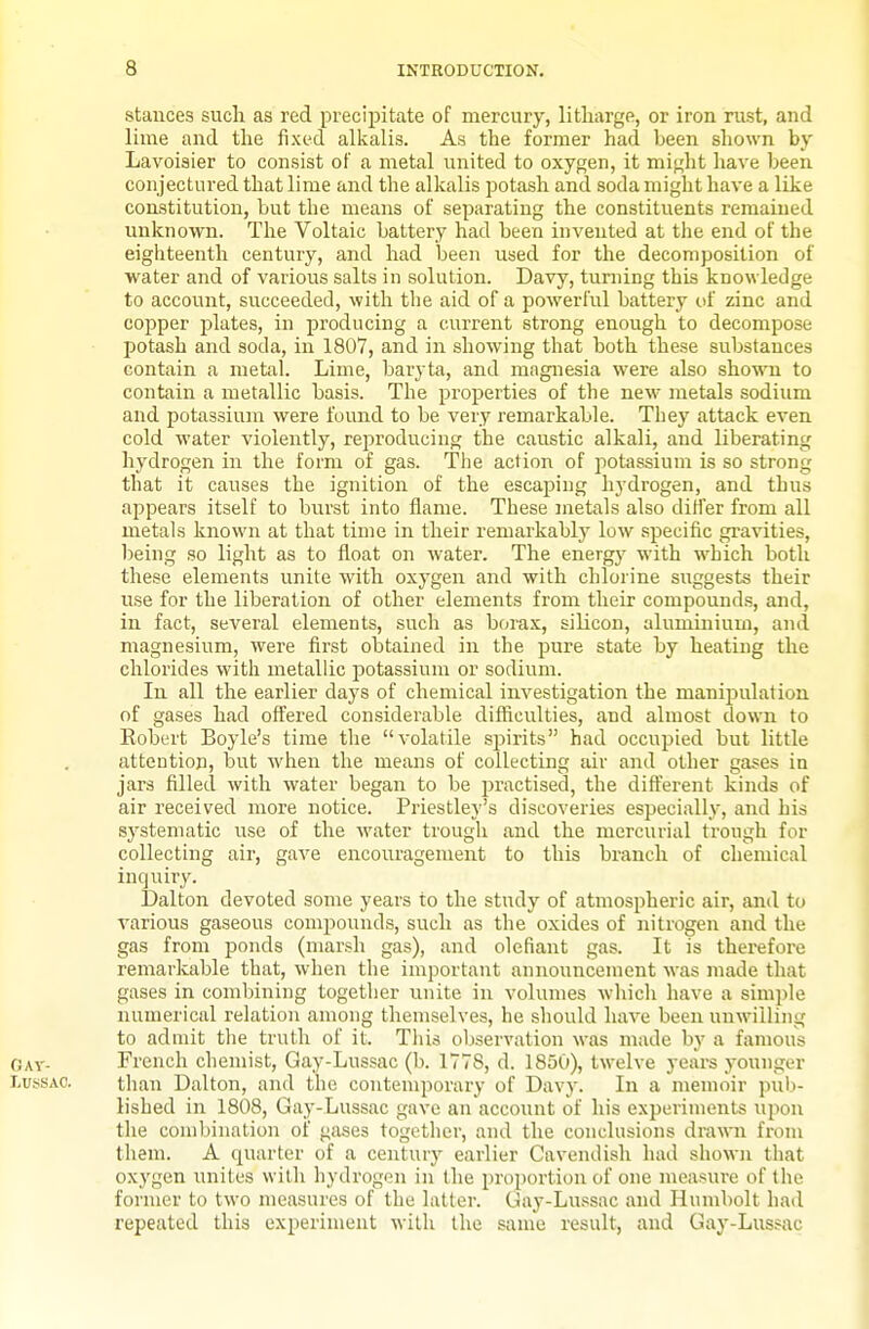 stances sucli as red precipitate of mercury, litharge, or iron rust, and lime and the fixed alkalis. As the former had been shown bj' Lavoisier to consist of a metal united to oxygen, it might have been conjectured that lime and the alkalis potash and soda might have a like coiLstitution, but the means of separating the constituents remained unknown. The Voltaic battery had been invented at the end of the eighteenth century, and had been used for the decomposition of water and of various salts in solution. Davy, turning this knowledge to account, succeeded, with the aid of a powerful battery uf zinc and copper plates, in producing a current strong enough to decompose potash and soda, in 1807, and in showing that both these substances contain a metal. Lime, baryta, and magnesia were also shown to contain a metallic basis. The properties of the new metals sodium and potassium were found to be very remarkable. They attack even cold water violently, reproducing the caustic alkali, and liberating hydrogen in the form of gas. Tiie action of potassium is so strong that it causes the ignition of the escaping hydrogen, and thus appears itself to burst into flame. These metals also differ from all metals known at that time in their remarkably low specific gravities, being so light as to float on water. The energy with which both these elements unite with oxygen and with chlorine suggests their use for the liberation of other elements from their compounds, and, in fact, several elements, such as borax, silicon, aluminium, and magnesium, were first obtained in the pure state by heating the chlorides with metallic potassium or sodium. In all the earlier days of chemical investigation the manipulation of gases had offered considerable difficulties, and almost down to Robert Boyle's time the volatile spirits had occupied but little attention, but when the means of collecting air and other gases in jars filled with water began to be practised, the different kinds of air received more notice. Priestley's discoveries especially, and his systematic use of the water trough and the mercurial trough for collecting air, gave encouragement to this branch of chemical inquiry. Dalton devoted some years to the study of atmospheric air, and to various gaseous compounds, such as the oxides of nitrogen and the gas from ponds (marsh gas), and olefiant gas. It is therefore remarkable that, when the important announcement was made that gases in combining together unite in volumes which have a simple numerical relation among themselves, he should have been unwilling to admit the truth of it. This observation was made by a famous French chemist, Gay-Lussac (b. 1778, d. 1850), twelve years younger than Dalton, and the contemporary of Davy. In a memoir pub- lished in 1808, Ga3'-Lussac gave an account of his experiments upon the combination of gases together, and the conclusions drawn from them. A quarter of a centur}' earlier Cavendish had shown that oxygen unites with hydrogen in the i)roportion of one measure of the former to two measures of the latter. Uay-Lussac and Humbolt had repeated this experiment with the same result, and Gay-Lussac