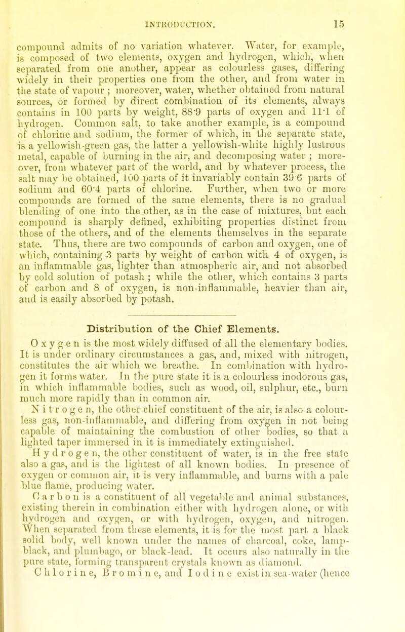 compound aLlniits of no variation whatever. Water, for example, is composed of two elements, oxygen and hydrogen, which, when separated from one another, appear as colourless gases, differing widely in their properties one from the other, and from water in the state of vapour ; moreover, water, whether oljtaiiied from natural sources, or formed by direct combination of its elements, always contains in 100 parts by weight, 88-9 parts of oxygen and IM of hydrogen. Common salt, to take another example, is a compound oi' chlorine and sodium, the former of which, in the se|)arate state, is a yellowish-green gas, the latter a yellowish-white highly lustrous metal, capable of burning in the air, and decomposing water ; more- over, from whatever part of the world, and by whatever process, the salt may be obtained, 100 parts of it invariably contain 39 6 parts of sodium and 604 parts of chlorine. Further, when two or more compounds are formed of the same elements, there is no gradual bleniling of one into the other, as in the case of mixtures, but each compound is sharply defined, exhibiting properties distinct from those of the otliers, and of the elements themselves in the separate state. Thus, there are two compounds of carbon and oxygen, one of which, containing 3 parts by weight of carbon with 4 of oxygen, is an inflammable gas, lighter than atmospheric air, and not absorbed by cold solution of potash ; while the other, v/hich contains 3 parts of carbon and 8 of oxygen, is non-inflammable, heavier than air, and is easily absorbed by potash. Distribution of the Chief Elements. 0 x y g e n is the most widely diffused of all the elementary bodies. It is under ordinary circumstances a gas, and, mixed with nitrogen, constitutes the air which we breathe. In combination with hydro- gen it forms water. In the pure state it is a colourless inodorous gas, in which inflammable bodies, such as wood, oil, sulphur, etc., burn much more rapidly than in common air. Nitrogen, the other chief constituent of the air, is also a colour- less gas, non-iiifiammable, and differing from oxygen in not being capable of maintaining the combustion of olher bodies, so that u lighted taper immersed in it is immediately extingnisheil. Hydrogen, the other constituent of water, is in the free state also a gas, and is the lightest of all known bodies. In presence of oxygen or common air, it is very inflammable, and burns with a pale blue llanie, producing water. Carbon is a constituent of all vegetable and animal substances, existing therein in combination either with hydrogoi alone, or witii hydrogen and oxygen, or with hydrogen, oxygen, and nitrogen. When separated from these elements, it is for the most part a black solid body, well known under the names of charcoal, coke, lam]i- black, anil jilumbago, or black-lead. It occurs also natiu'ally in the pure stale, forming transparent crystals known as diamond. Chlorine, B r o m i n e, and Iodine exist in .sea water (hence