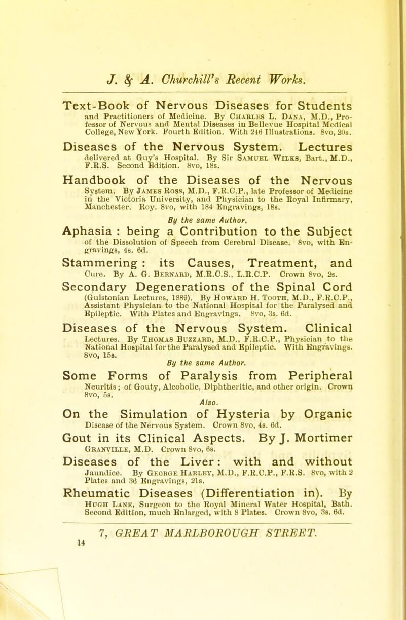 Text-Book of Nervous Diseases for Students and Practitioners ol Medicine. By Charles L. Dana, M.D., Pro- fessor of Nervous and Mental Diseases in Bellevue Hospital Medical College, New York. Fourth Edition. With 2ie Illustrations. 8vo, 20s. Diseases of the Nervous System. Lectures delivered at Guy's Hospital. By Sir Samuel Wilks, Bart., M.D., F.B.S. Second Edition. 8vo, 18s. Handbook of the Diseases of the Nervous System. By James Boss, M.D., F.R.C.P., late Professor of Medicine in the Victoria University, and Physician to the Eoyal Infirmary, Manchester. Boy. 8vo, with 184 Engravings, 18s. By the same Author, Aphasia : being a Contribution to the Subject of the Dissolution of Speech from Cerebral Disease. 8vo, with En- gravings, 4s. 6d. Stammering : its Causes, Treatment, and Cure. By A. G. Bernard, M.R.C.S.. L.H.C.P. Crown 8vo, 2s. Secondary Degenerations of the Spinal Cord (Gulst«nian Lectures, 1S89). By Howard H. Tooth. M.D., F.E.C.P., Assistant Physician to the National Hospital for the Paralysed and Epileptic. With Plates and Engravings. Svo, 3s. 6d. Diseases of the Nervous System. Clinical Lectures. By Thomas Buzzard, M.D., F.H.C.P., Physician to the National Hospital for the Paralysed and Epileptic. With Engravings. Svo, 15s. By the same Author, Some Forms of Paralysis from Peripheral Neuritis; of Gouty, Alcoholic, Diphtheritic, and other origin. Crown Svo, .5s. Also. On the Simulation of Hysteria by Organic Disease of the Nervous System. Crown Svo, 4s. Cd. Gout in its Clinical Aspects. By J. Mortimer Granville, M.D. Crown Svo, 6s. Diseases of the Liver: with and without Jaundice. By George Hajilev, M.U., F.R.C.P., F.E.S. Svo, with 2 Plates and .36 Engravings, 21s. Rheumatic Diseases (Differentiation in). By Hugh Lane, Surgeon to the Royal Mineral Wat«r Hospital, Bath. Second Edition, much Enlarged, with 8 Plates. Crown Svo, 38. 6d. 7, GREAT MARLBOROUGH STREET.